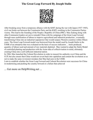 The Great Leap Forward By Joseph Stalin
After breaking away from a temporary alliance with the KMT during the war with Japan (1937 1945),
civil war broke out between the Communist Party and the KMT; resulting in the Communist Parties
victory. This lead to the founding of the People s Republic of China (PRC). Mao Zedong along with
other Communist leaders set out to remodel China with his campaign of the Great Leap Forward
through mass mobilisation of labour to improve agricultural and industrial production , eventually
transforming China into an industrial superpower that would surpass Western countries within fifteen
years. The Great Leap Forward model was borrowed from the model used by Joseph Stalin in the
USSR of an enterprise that was evaluated on the basis of success indicators ... items produced,
quantity of labour used and amount of raw materials depleted . Mao wanted to adapt the Stalin Model
of controlled planting and production with the Asian idea of collectivisation in mind, ultimately
creating China into a self sufficient industrial nation.
In 1966, Mao launched the Cultural Revolution in order to reassert his authority over China and the
CCP, but also ensure that China would not revert back into capitalism and cement the revolution so as
not to make the same revisionist mistakes that Mao had seen in the USSR.
I aim to establish whether the Great Leap Forward and Cultural Revolution were successes for China
in modernising and pushing the country forward or a failure that achieved
... Get more on HelpWriting.net ...
 