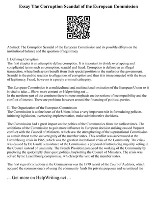 Essay The Corruption Scandal of the European Commission
Abstract: The Corruption Scandal of the European Commission and its possible effects on the
institutional balance and the question of legitimacy
I. Defining Corruption
The first chapter is an attempt to define corruption. It is important to divide overlapping and
complicated terms such as corruption, scandal and fraud. Corruption is defined as an illegal
transaction, where both actors benefit from their special position in the market or the government.
Scandal is the public reaction to allegations of corruption and thus it is interconnected with the issue
of legitimacy. Fraud, however is a purely criminal cathegory.
The European Commission is a multicultural and multinational institution of the European Union so it
is vital to take ... Show more content on Helpwriting.net ...
In the northern part of the continent there is more emphasis on the notions of incompatibility and the
conflict of interest. There are problems however around the financing of political parties.
II. The Organization of the European Commission
The Commission is at thte heart of the Union. It has a very important role in formulating policies,
initiating legislation, overseeing implementation, make administrative decisions.
The Commission had a great impact on the poltics of the Communities from the earliest times. The
ambitions of the Commission to gain more influence in European decision making caused frequent
conflict with the Council of Ministers, which saw the strengthening of the supranational Commission
as a main threat to the souvereignity of the member states. This conflict was accentuated at the
Luxembourg crisis in 1965, which was the greatest institutional crisis of the Community. The crisis
was caused by De Gaulle`s resistance of the Commission`s proposal of introducing majority voting in
the Council instead of unanimity. The French President paralysed the working of the Community by
practicing the quot;empty chair quot; politics, boykotting the Council of Ministers. The crisis was
solved by he Luxembourg compromise, which kept the veto of the member states.
The first sign of corruption in the Commission was the 1979 report of the Court of Auditors, which
accused the commissioners of using the community funds for private purposes and scrunitized the
... Get more on HelpWriting.net ...
 