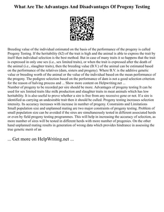 What Are The Advantages And Disadvantages Of Progeny Testing
Breeding value of the individual estimated on the basis of the performance of the progeny is called
Progeny Testing. If the heritability (h2) of the trait is high and the animal is able to express the trait by
itself then individual selection is the best method. But in case of many traits it so happens that the trait
is expressed in only one sex (i.e., sex limited traits), or when the trait is expressed after the death of
the animal (i.e., slaughter traits), then the breeding value (B.V.) of the animal can be estimated based
on the performance of the relatives (dam, sisters and progeny). Where B.V. is the additive genetic
value or breeding worth of the animal or the value of the individual based on the mean performance of
the progeny. The pedigree selection based on the performance of dam is not a good selection criterion
for the reason of halving process and ... Show more content on Helpwriting.net ...
Number of progeny to be recorded per sire should be more. Advantages of progeny testing It can be
used for sex limited traits like milk production and slaughter traits in meat animals which has low
heritability. It is also useful to prove whether a sire is free from any recessive gene or not. If a sire is
identified as carrying an undesirable trait then it should be culled. Progeny testing increases selection
intensity. Its accuracy increases with increase in number of progeny. Constraints and Limitations
Small population size and unplanned mating are two major constraints of progeny testing. Problem of
small population size can be avoided if the sires are simultaneously tested in different associated herds
or even by field progeny testing programmes. This will help in increasing the accuracy of selection, as
more number of sires will be tested in different herds with more number of progenies. On the other
hand unplanned mating results in generation of wrong data which provides hindrance in assessing the
true genetic merit of an
... Get more on HelpWriting.net ...
 