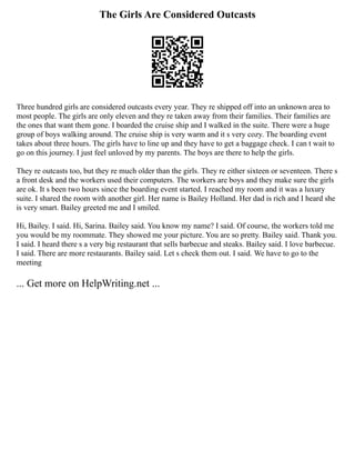 The Girls Are Considered Outcasts
Three hundred girls are considered outcasts every year. They re shipped off into an unknown area to
most people. The girls are only eleven and they re taken away from their families. Their families are
the ones that want them gone. I boarded the cruise ship and I walked in the suite. There were a huge
group of boys walking around. The cruise ship is very warm and it s very cozy. The boarding event
takes about three hours. The girls have to line up and they have to get a baggage check. I can t wait to
go on this journey. I just feel unloved by my parents. The boys are there to help the girls.
They re outcasts too, but they re much older than the girls. They re either sixteen or seventeen. There s
a front desk and the workers used their computers. The workers are boys and they make sure the girls
are ok. It s been two hours since the boarding event started. I reached my room and it was a luxury
suite. I shared the room with another girl. Her name is Bailey Holland. Her dad is rich and I heard she
is very smart. Bailey greeted me and I smiled.
Hi, Bailey. I said. Hi, Sarina. Bailey said. You know my name? I said. Of course, the workers told me
you would be my roommate. They showed me your picture. You are so pretty. Bailey said. Thank you.
I said. I heard there s a very big restaurant that sells barbecue and steaks. Bailey said. I love barbecue.
I said. There are more restaurants. Bailey said. Let s check them out. I said. We have to go to the
meeting
... Get more on HelpWriting.net ...
 
