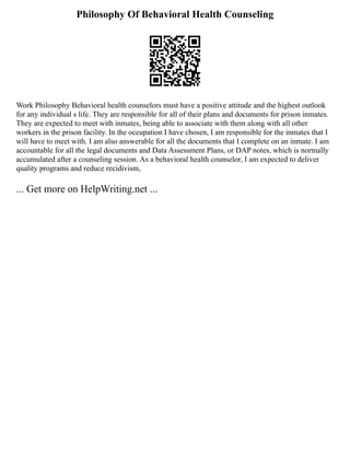Philosophy Of Behavioral Health Counseling
Work Philosophy Behavioral health counselors must have a positive attitude and the highest outlook
for any individual s life. They are responsible for all of their plans and documents for prison inmates.
They are expected to meet with inmates, being able to associate with them along with all other
workers in the prison facility. In the occupation I have chosen, I am responsible for the inmates that I
will have to meet with. I am also answerable for all the documents that I complete on an inmate. I am
accountable for all the legal documents and Data Assessment Plans, or DAP notes, which is normally
accumulated after a counseling session. As a behavioral health counselor, I am expected to deliver
quality programs and reduce recidivism,
... Get more on HelpWriting.net ...
 