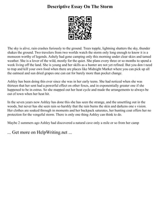 Descriptive Essay On The Storm
The sky is alive, rain crashes furiously to the ground. Trees topple, lightning shatters the sky, thunder
shakes the ground. Two travelers from two worlds watch the storm only long enough to know it is a
monsoon worthy of legends. Ashely had gone camping only this morning under clear skies and tamed
weather. She is a lover of the wild, mostly for the quiet. She plans every three or so months to spend a
week living off the land. She is young and her skills as a hunter are not yet refined. But you don t need
to trap and kill your own food when there are places like Midnight Market where you can pick up all
the oatmeal and sun dried grapes one can eat for barely more than pocket change.
Ashley has been doing this ever since she was in her early teens. She had noticed when she was
thirteen that her sent had a powerful effect on other foxes, and in exponentially greater one if she
happened to be in estrus. So she mapped out her heat cycle and made the arrangements to always be
out of town when her heat hit.
In the seven years now Ashley has done this she has seen the strange, and the unsettling out in the
woods, but never has she seen rain so harshly that the rain burns the skin and darkens one s vision.
Her clothes are soaked through in moments and her backpack saturates, her hunting coat offers her no
protection for the vengeful storm. There is only one thing Ashley can think to do.
Maybe 2 summers ago Ashley had discovered a natural cave only a mile or so from her camp
... Get more on HelpWriting.net ...
 