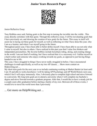 Junior Years Research Paper
Junior Reflective Essay
Tony Robbins once said, Setting goals is the first step in turning the invisible into the visible . This
essay directly correlates with that quote. Through this reflective essay, I will be reevaluating goals that
I have previously set, and showing the creation of new goals for the future. This essay in itself will
assist me in laying out these goals for myself, as well as reflecting on what I have done this year, who
I am as a learner, and where I see myself going in the future.
Throughout junior year, I have been able to better define myself. I have been able to see not only what
I value in myself, but also in others. I have realized in this past year that I value free thinkers and
independent personalities. My favorite hobbies include horseback riding, skiing, and creating change
in the world. I am not fond of working, but I have realized that it is a necessary evil. I define myself as
a hard worker and someone who enjoys working towards my goals, as opposed to just having things
handed to me in life.
This year, I have struggled in things I have never really struggled in before. I have encountered
challenges in math specifically, as well as my two AP classes, ... Show more content on
Helpwriting.net ...
My short term goals for the next year or so include continuing working at Market Basket (at least until
I am 18 and able to work elsewhere). I will be taking AP Psychology and AP World History next year,
which I feel I will enjoy immensely. Also, I obviously plan to complete high school and move forward
to a university. My long term goals are to attend a university where I will complete my bachelor s
degree and move forward towards a graduate program. After that, I would like to have a steady job for
a couple years after graduation before starting a family of my own. Between all of those events, I
would love to travel the world more than I previously
... Get more on HelpWriting.net ...
 