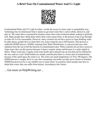 A Brief Note On Contaminated Water And Uv Light
Contaminated Water and UV Light In today s world, the access to clean water is unspeakably easy.
Technology has revolutionized what it means to get clean water that is safe to drink, shower in, and
play in. The water that is consumed by humans comes from water treatment plants, making it perfectly
safe. Many people don t think about where their water comes from, or the process it has to go through
in order for it to be consumable. However, many countries do not have access to clean drinking water.
In other places, people have to clean their own water using the sun to kill bacteria. This process is
called the SODIS process. SODIS, meaning Solar Water Disinfection, is a process that uses solar
radiation from the sun to kill the bacteria in contaminated water. When countries do not have access to
clean water, they use this process because it doesn t require money and because it is quite simple to
follow. Water is put into a regular sized water bottle and is placed onto an area that can be affected by
the sun, such as a roof. Small bottles are usually used because there is a lower risk of contamination
because of the small space the water is in. The water can reach temperatures of 70 to 100 degrees. The
SODIS process is simple, but it is very time consuming; one bottle can take up to 6 hours to disinfect.
SODIS has proven to be a very reliable way to clean water. In countries where people may have to
drink dirty water, they can suffer from disease. According to the Centers
... Get more on HelpWriting.net ...
 