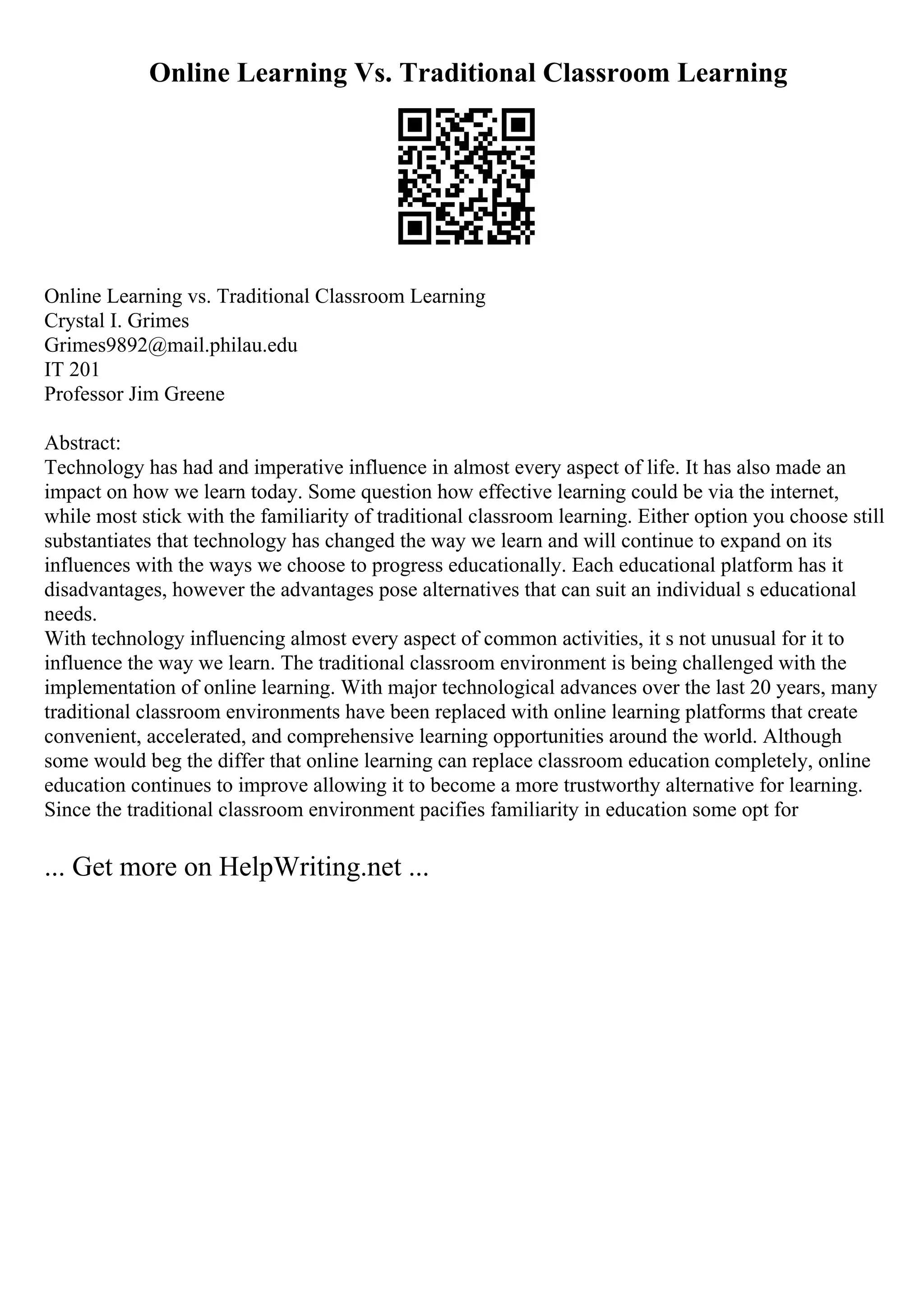 Online Learning Vs. Traditional Classroom Learning
Online Learning vs. Traditional Classroom Learning
Crystal I. Grimes
Grimes9892@mail.philau.edu
IT 201
Professor Jim Greene
Abstract:
Technology has had and imperative influence in almost every aspect of life. It has also made an
impact on how we learn today. Some question how effective learning could be via the internet,
while most stick with the familiarity of traditional classroom learning. Either option you choose still
substantiates that technology has changed the way we learn and will continue to expand on its
influences with the ways we choose to progress educationally. Each educational platform has it
disadvantages, however the advantages pose alternatives that can suit an individual s educational
needs.
With technology influencing almost every aspect of common activities, it s not unusual for it to
influence the way we learn. The traditional classroom environment is being challenged with the
implementation of online learning. With major technological advances over the last 20 years, many
traditional classroom environments have been replaced with online learning platforms that create
convenient, accelerated, and comprehensive learning opportunities around the world. Although
some would beg the differ that online learning can replace classroom education completely, online
education continues to improve allowing it to become a more trustworthy alternative for learning.
Since the traditional classroom environment pacifies familiarity in education some opt for
... Get more on HelpWriting.net ...
 