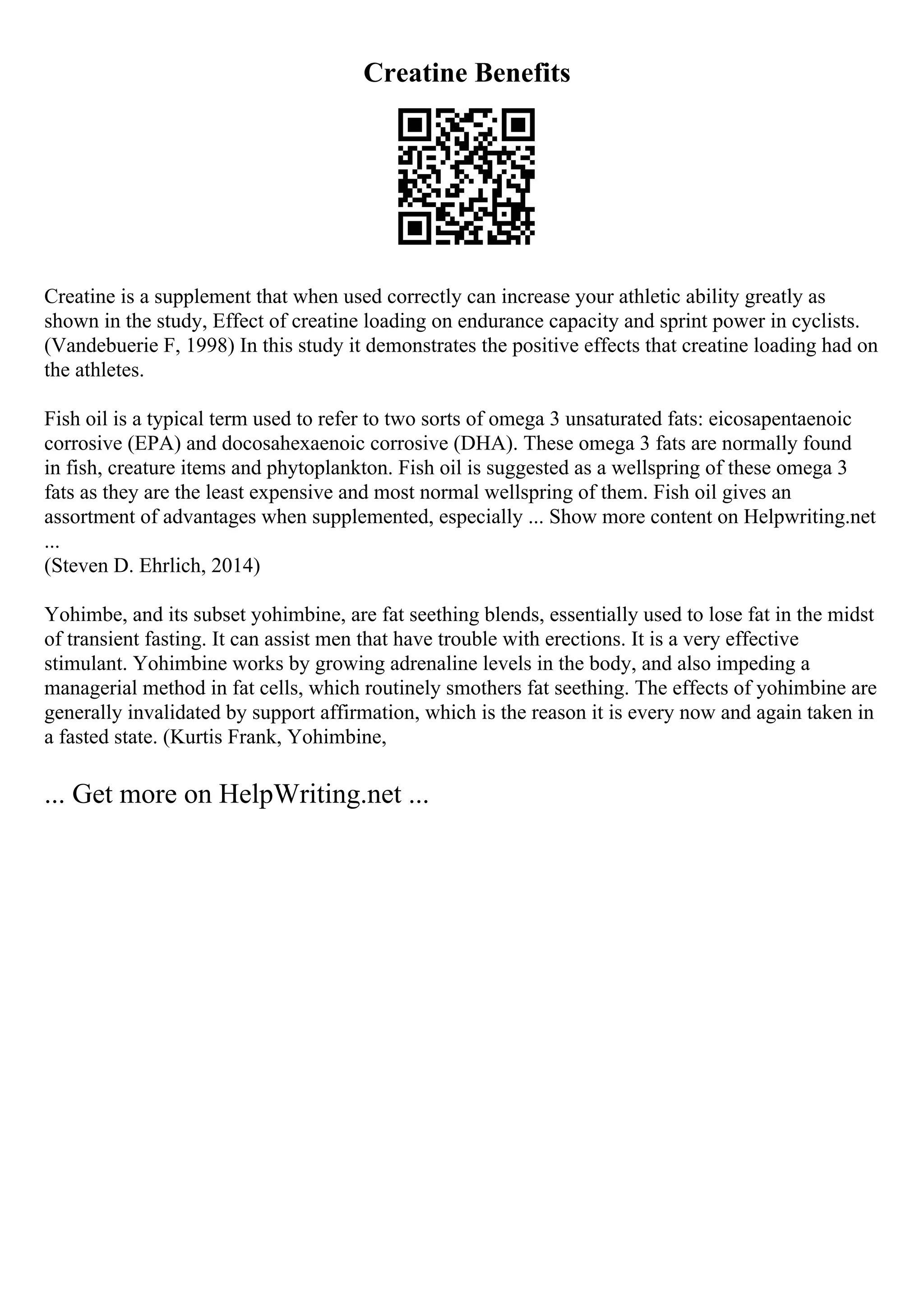 Creatine Benefits
Creatine is a supplement that when used correctly can increase your athletic ability greatly as
shown in the study, Effect of creatine loading on endurance capacity and sprint power in cyclists.
(Vandebuerie F, 1998) In this study it demonstrates the positive effects that creatine loading had on
the athletes.
Fish oil is a typical term used to refer to two sorts of omega 3 unsaturated fats: eicosapentaenoic
corrosive (EPA) and docosahexaenoic corrosive (DHA). These omega 3 fats are normally found
in fish, creature items and phytoplankton. Fish oil is suggested as a wellspring of these omega 3
fats as they are the least expensive and most normal wellspring of them. Fish oil gives an
assortment of advantages when supplemented, especially ... Show more content on Helpwriting.net
...
(Steven D. Ehrlich, 2014)
Yohimbe, and its subset yohimbine, are fat seething blends, essentially used to lose fat in the midst
of transient fasting. It can assist men that have trouble with erections. It is a very effective
stimulant. Yohimbine works by growing adrenaline levels in the body, and also impeding a
managerial method in fat cells, which routinely smothers fat seething. The effects of yohimbine are
generally invalidated by support affirmation, which is the reason it is every now and again taken in
a fasted state. (Kurtis Frank, Yohimbine,
... Get more on HelpWriting.net ...
 