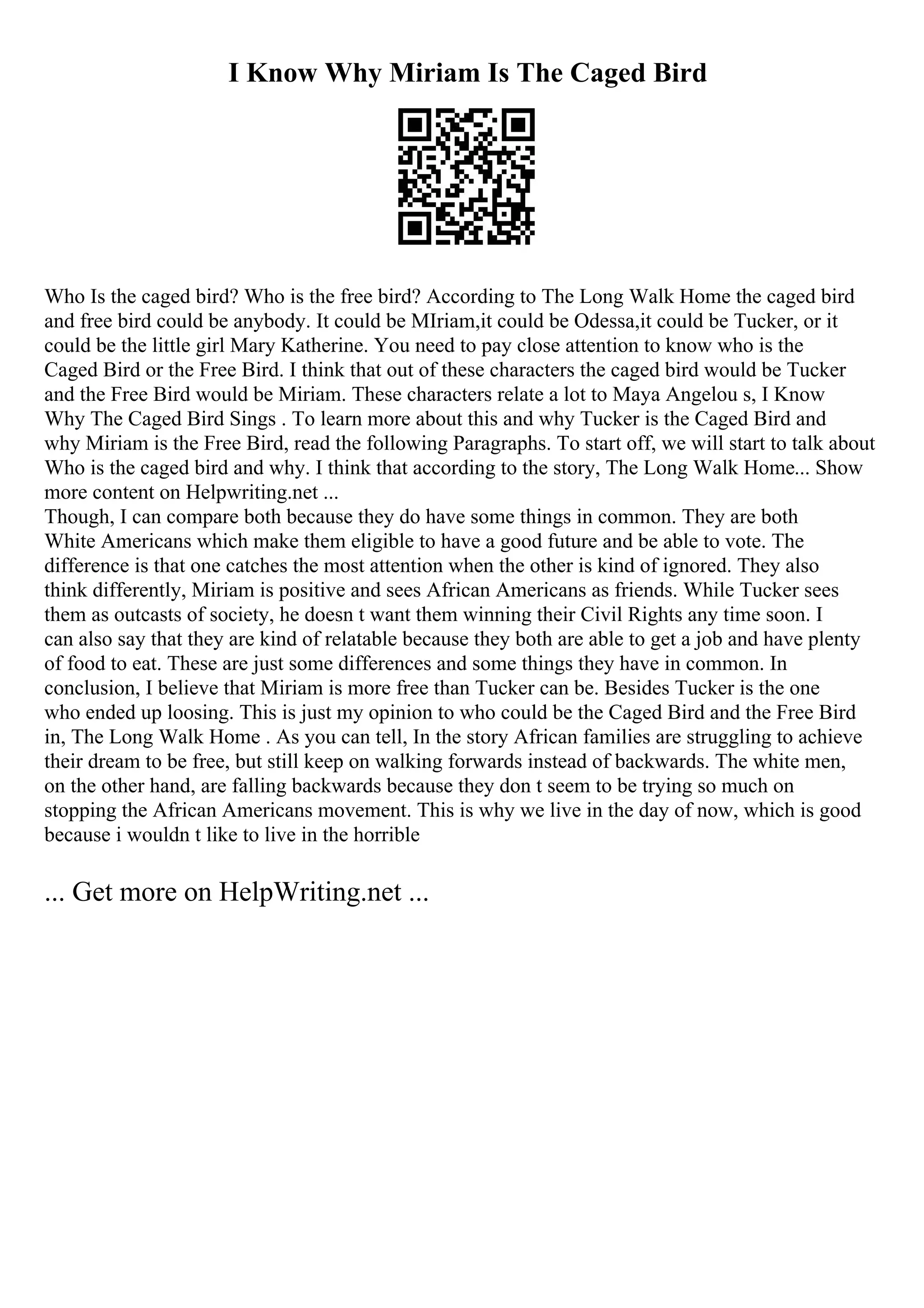 I Know Why Miriam Is The Caged Bird
Who Is the caged bird? Who is the free bird? According to The Long Walk Home the caged bird
and free bird could be anybody. It could be MIriam,it could be Odessa,it could be Tucker, or it
could be the little girl Mary Katherine. You need to pay close attention to know who is the
Caged Bird or the Free Bird. I think that out of these characters the caged bird would be Tucker
and the Free Bird would be Miriam. These characters relate a lot to Maya Angelou s, I Know
Why The Caged Bird Sings . To learn more about this and why Tucker is the Caged Bird and
why Miriam is the Free Bird, read the following Paragraphs. To start off, we will start to talk about
Who is the caged bird and why. I think that according to the story, The Long Walk Home... Show
more content on Helpwriting.net ...
Though, I can compare both because they do have some things in common. They are both
White Americans which make them eligible to have a good future and be able to vote. The
difference is that one catches the most attention when the other is kind of ignored. They also
think differently, Miriam is positive and sees African Americans as friends. While Tucker sees
them as outcasts of society, he doesn t want them winning their Civil Rights any time soon. I
can also say that they are kind of relatable because they both are able to get a job and have plenty
of food to eat. These are just some differences and some things they have in common. In
conclusion, I believe that Miriam is more free than Tucker can be. Besides Tucker is the one
who ended up loosing. This is just my opinion to who could be the Caged Bird and the Free Bird
in, The Long Walk Home . As you can tell, In the story African families are struggling to achieve
their dream to be free, but still keep on walking forwards instead of backwards. The white men,
on the other hand, are falling backwards because they don t seem to be trying so much on
stopping the African Americans movement. This is why we live in the day of now, which is good
because i wouldn t like to live in the horrible
... Get more on HelpWriting.net ...
 
