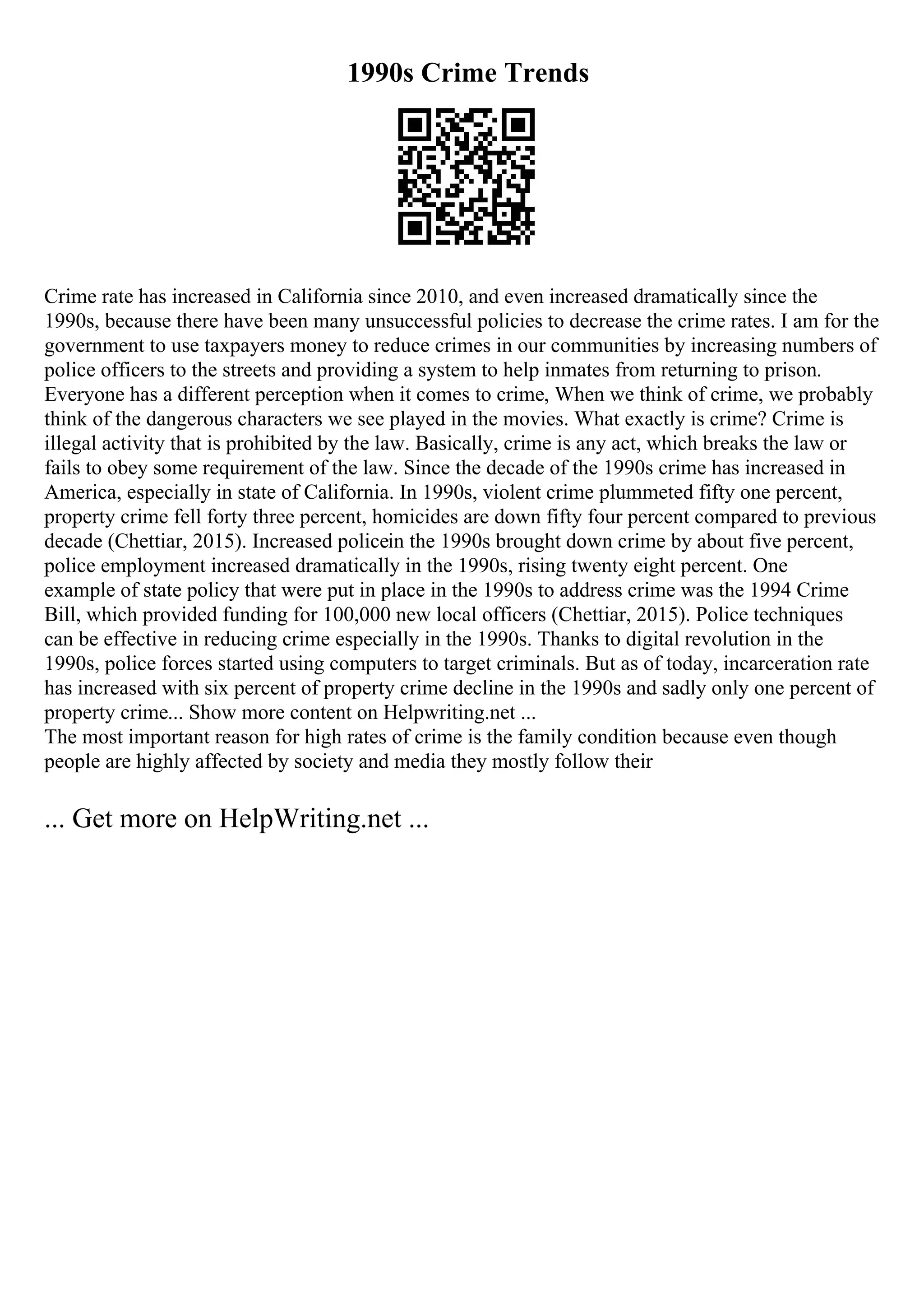 1990s Crime Trends
Crime rate has increased in California since 2010, and even increased dramatically since the
1990s, because there have been many unsuccessful policies to decrease the crime rates. I am for the
government to use taxpayers money to reduce crimes in our communities by increasing numbers of
police officers to the streets and providing a system to help inmates from returning to prison.
Everyone has a different perception when it comes to crime, When we think of crime, we probably
think of the dangerous characters we see played in the movies. What exactly is crime? Crime is
illegal activity that is prohibited by the law. Basically, crime is any act, which breaks the law or
fails to obey some requirement of the law. Since the decade of the 1990s crime has increased in
America, especially in state of California. In 1990s, violent crime plummeted fifty one percent,
property crime fell forty three percent, homicides are down fifty four percent compared to previous
decade (Chettiar, 2015). Increased policein the 1990s brought down crime by about five percent,
police employment increased dramatically in the 1990s, rising twenty eight percent. One
example of state policy that were put in place in the 1990s to address crime was the 1994 Crime
Bill, which provided funding for 100,000 new local officers (Chettiar, 2015). Police techniques
can be effective in reducing crime especially in the 1990s. Thanks to digital revolution in the
1990s, police forces started using computers to target criminals. But as of today, incarceration rate
has increased with six percent of property crime decline in the 1990s and sadly only one percent of
property crime... Show more content on Helpwriting.net ...
The most important reason for high rates of crime is the family condition because even though
people are highly affected by society and media they mostly follow their
... Get more on HelpWriting.net ...
 