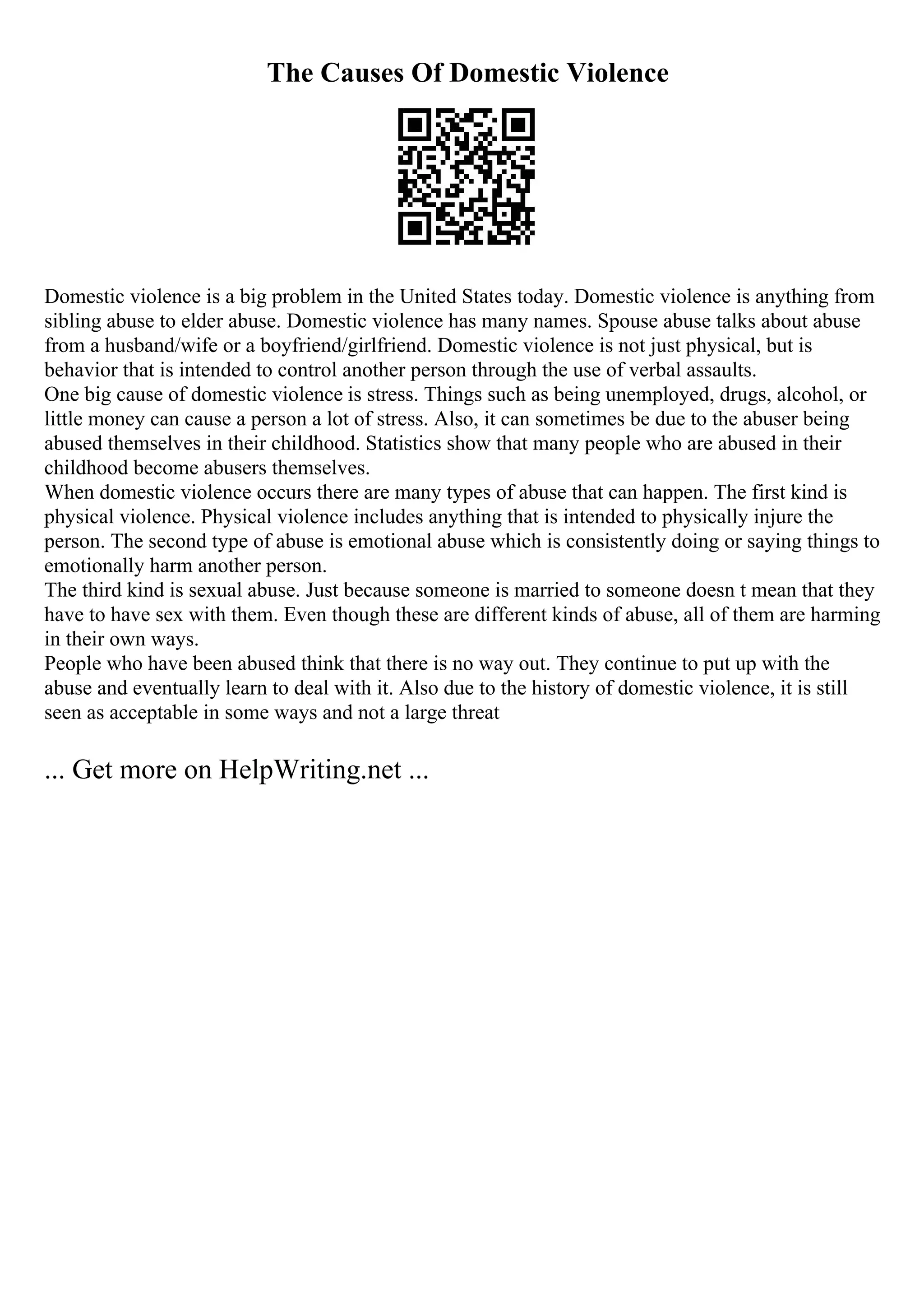 The Causes Of Domestic Violence
Domestic violence is a big problem in the United States today. Domestic violence is anything from
sibling abuse to elder abuse. Domestic violence has many names. Spouse abuse talks about abuse
from a husband/wife or a boyfriend/girlfriend. Domestic violence is not just physical, but is
behavior that is intended to control another person through the use of verbal assaults.
One big cause of domestic violence is stress. Things such as being unemployed, drugs, alcohol, or
little money can cause a person a lot of stress. Also, it can sometimes be due to the abuser being
abused themselves in their childhood. Statistics show that many people who are abused in their
childhood become abusers themselves.
When domestic violence occurs there are many types of abuse that can happen. The first kind is
physical violence. Physical violence includes anything that is intended to physically injure the
person. The second type of abuse is emotional abuse which is consistently doing or saying things to
emotionally harm another person.
The third kind is sexual abuse. Just because someone is married to someone doesn t mean that they
have to have sex with them. Even though these are different kinds of abuse, all of them are harming
in their own ways.
People who have been abused think that there is no way out. They continue to put up with the
abuse and eventually learn to deal with it. Also due to the history of domestic violence, it is still
seen as acceptable in some ways and not a large threat
... Get more on HelpWriting.net ...
 