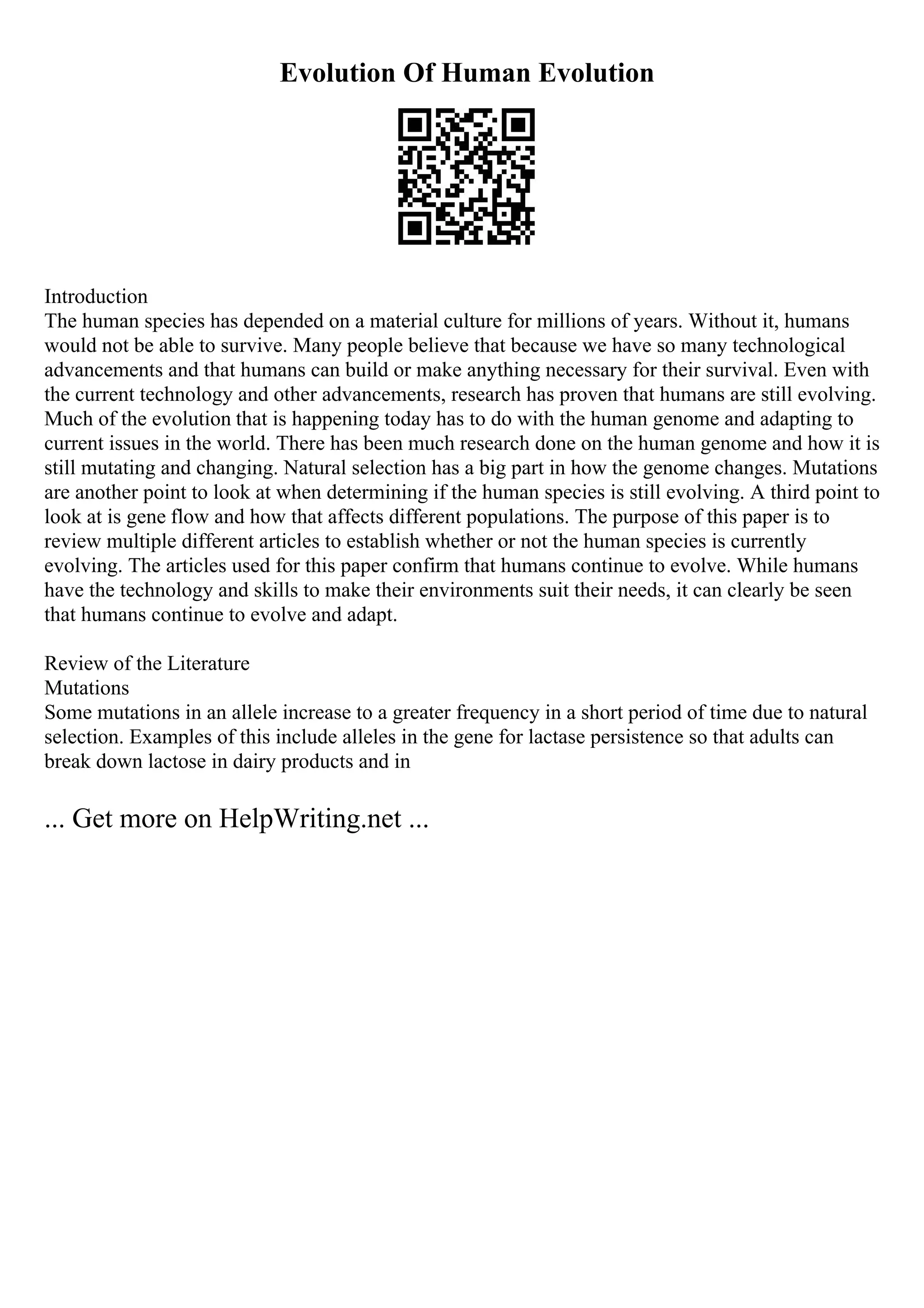 Evolution Of Human Evolution
Introduction
The human species has depended on a material culture for millions of years. Without it, humans
would not be able to survive. Many people believe that because we have so many technological
advancements and that humans can build or make anything necessary for their survival. Even with
the current technology and other advancements, research has proven that humans are still evolving.
Much of the evolution that is happening today has to do with the human genome and adapting to
current issues in the world. There has been much research done on the human genome and how it is
still mutating and changing. Natural selection has a big part in how the genome changes. Mutations
are another point to look at when determining if the human species is still evolving. A third point to
look at is gene flow and how that affects different populations. The purpose of this paper is to
review multiple different articles to establish whether or not the human species is currently
evolving. The articles used for this paper confirm that humans continue to evolve. While humans
have the technology and skills to make their environments suit their needs, it can clearly be seen
that humans continue to evolve and adapt.
Review of the Literature
Mutations
Some mutations in an allele increase to a greater frequency in a short period of time due to natural
selection. Examples of this include alleles in the gene for lactase persistence so that adults can
break down lactose in dairy products and in
... Get more on HelpWriting.net ...
 