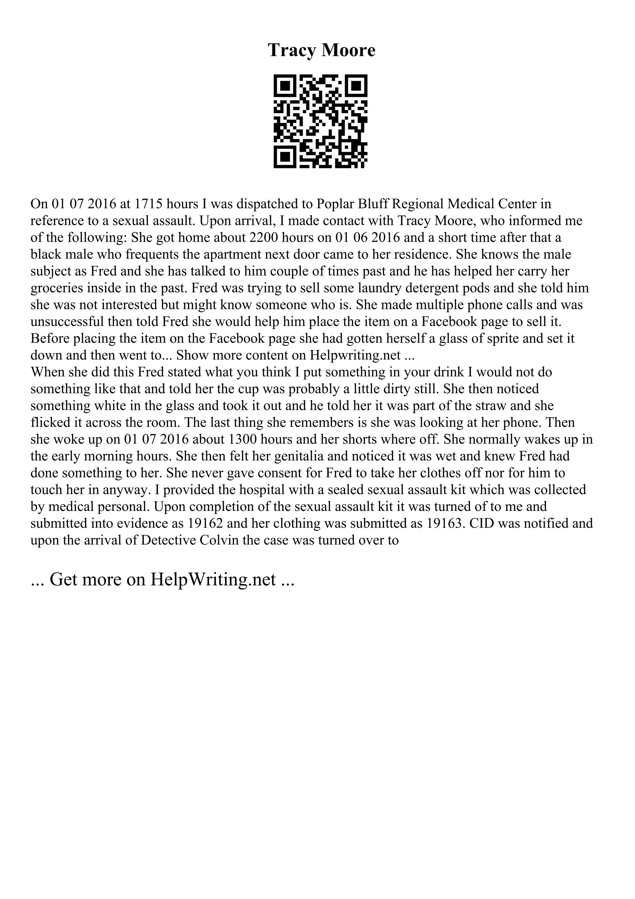 Tracy Moore
On 01 07 2016 at 1715 hours I was dispatched to Poplar Bluff Regional Medical Center in
reference to a sexual assault. Upon arrival, I made contact with Tracy Moore, who informed me
of the following: She got home about 2200 hours on 01 06 2016 and a short time after that a
black male who frequents the apartment next door came to her residence. She knows the male
subject as Fred and she has talked to him couple of times past and he has helped her carry her
groceries inside in the past. Fred was trying to sell some laundry detergent pods and she told him
she was not interested but might know someone who is. She made multiple phone calls and was
unsuccessful then told Fred she would help him place the item on a Facebook page to sell it.
Before placing the item on the Facebook page she had gotten herself a glass of sprite and set it
down and then went to... Show more content on Helpwriting.net ...
When she did this Fred stated what you think I put something in your drink I would not do
something like that and told her the cup was probably a little dirty still. She then noticed
something white in the glass and took it out and he told her it was part of the straw and she
flicked it across the room. The last thing she remembers is she was looking at her phone. Then
she woke up on 01 07 2016 about 1300 hours and her shorts where off. She normally wakes up in
the early morning hours. She then felt her genitalia and noticed it was wet and knew Fred had
done something to her. She never gave consent for Fred to take her clothes off nor for him to
touch her in anyway. I provided the hospital with a sealed sexual assault kit which was collected
by medical personal. Upon completion of the sexual assault kit it was turned of to me and
submitted into evidence as 19162 and her clothing was submitted as 19163. CID was notified and
upon the arrival of Detective Colvin the case was turned over to
... Get more on HelpWriting.net ...
 