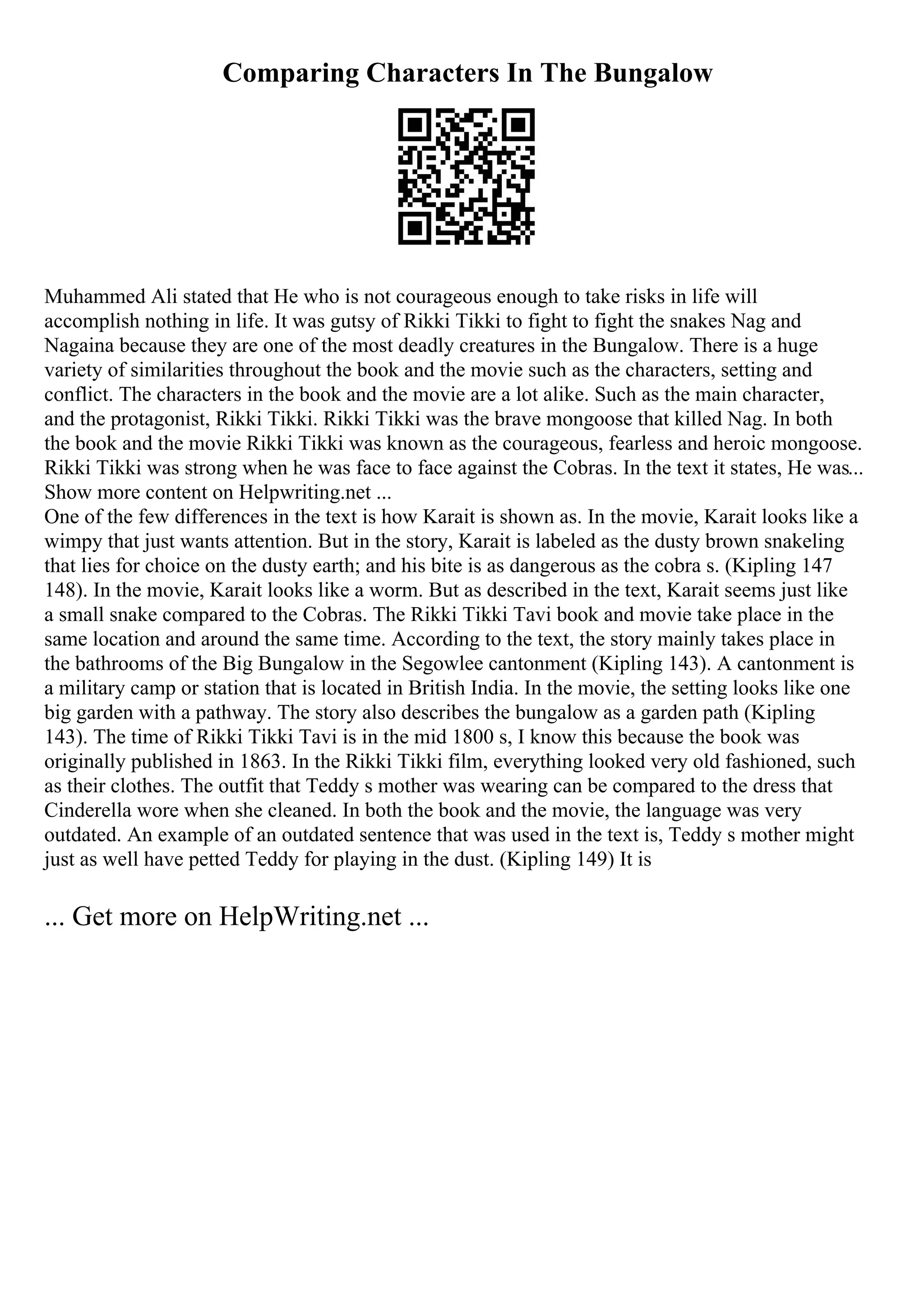 Comparing Characters In The Bungalow
Muhammed Ali stated that He who is not courageous enough to take risks in life will
accomplish nothing in life. It was gutsy of Rikki Tikki to fight to fight the snakes Nag and
Nagaina because they are one of the most deadly creatures in the Bungalow. There is a huge
variety of similarities throughout the book and the movie such as the characters, setting and
conflict. The characters in the book and the movie are a lot alike. Such as the main character,
and the protagonist, Rikki Tikki. Rikki Tikki was the brave mongoose that killed Nag. In both
the book and the movie Rikki Tikki was known as the courageous, fearless and heroic mongoose.
Rikki Tikki was strong when he was face to face against the Cobras. In the text it states, He was...
Show more content on Helpwriting.net ...
One of the few differences in the text is how Karait is shown as. In the movie, Karait looks like a
wimpy that just wants attention. But in the story, Karait is labeled as the dusty brown snakeling
that lies for choice on the dusty earth; and his bite is as dangerous as the cobra s. (Kipling 147
148). In the movie, Karait looks like a worm. But as described in the text, Karait seems just like
a small snake compared to the Cobras. The Rikki Tikki Tavi book and movie take place in the
same location and around the same time. According to the text, the story mainly takes place in
the bathrooms of the Big Bungalow in the Segowlee cantonment (Kipling 143). A cantonment is
a military camp or station that is located in British India. In the movie, the setting looks like one
big garden with a pathway. The story also describes the bungalow as a garden path (Kipling
143). The time of Rikki Tikki Tavi is in the mid 1800 s, I know this because the book was
originally published in 1863. In the Rikki Tikki film, everything looked very old fashioned, such
as their clothes. The outfit that Teddy s mother was wearing can be compared to the dress that
Cinderella wore when she cleaned. In both the book and the movie, the language was very
outdated. An example of an outdated sentence that was used in the text is, Teddy s mother might
just as well have petted Teddy for playing in the dust. (Kipling 149) It is
... Get more on HelpWriting.net ...
 