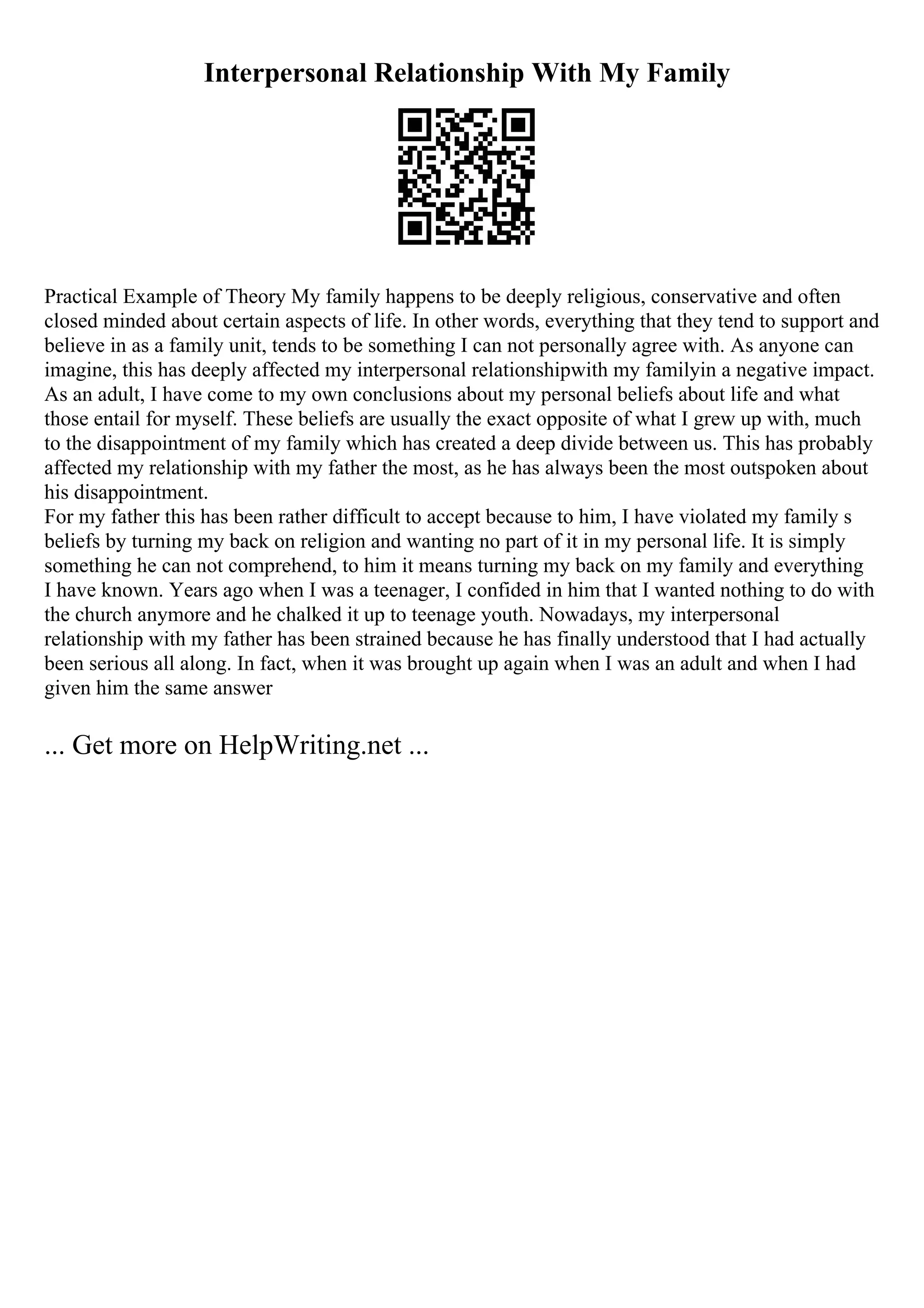 Interpersonal Relationship With My Family
Practical Example of Theory My family happens to be deeply religious, conservative and often
closed minded about certain aspects of life. In other words, everything that they tend to support and
believe in as a family unit, tends to be something I can not personally agree with. As anyone can
imagine, this has deeply affected my interpersonal relationshipwith my familyin a negative impact.
As an adult, I have come to my own conclusions about my personal beliefs about life and what
those entail for myself. These beliefs are usually the exact opposite of what I grew up with, much
to the disappointment of my family which has created a deep divide between us. This has probably
affected my relationship with my father the most, as he has always been the most outspoken about
his disappointment.
For my father this has been rather difficult to accept because to him, I have violated my family s
beliefs by turning my back on religion and wanting no part of it in my personal life. It is simply
something he can not comprehend, to him it means turning my back on my family and everything
I have known. Years ago when I was a teenager, I confided in him that I wanted nothing to do with
the church anymore and he chalked it up to teenage youth. Nowadays, my interpersonal
relationship with my father has been strained because he has finally understood that I had actually
been serious all along. In fact, when it was brought up again when I was an adult and when I had
given him the same answer
... Get more on HelpWriting.net ...
 
