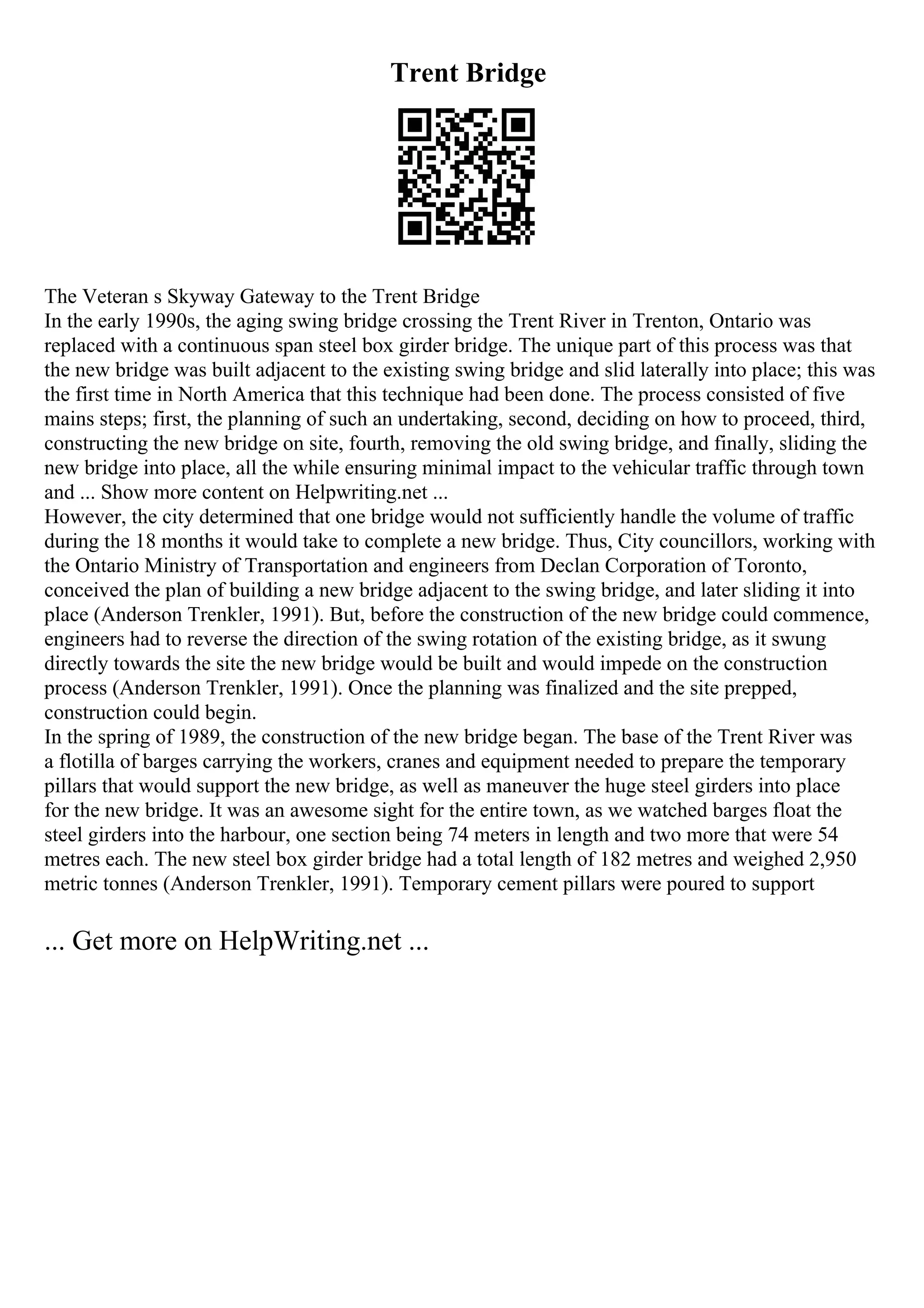 Trent Bridge
The Veteran s Skyway Gateway to the Trent Bridge
In the early 1990s, the aging swing bridge crossing the Trent River in Trenton, Ontario was
replaced with a continuous span steel box girder bridge. The unique part of this process was that
the new bridge was built adjacent to the existing swing bridge and slid laterally into place; this was
the first time in North America that this technique had been done. The process consisted of five
mains steps; first, the planning of such an undertaking, second, deciding on how to proceed, third,
constructing the new bridge on site, fourth, removing the old swing bridge, and finally, sliding the
new bridge into place, all the while ensuring minimal impact to the vehicular traffic through town
and ... Show more content on Helpwriting.net ...
However, the city determined that one bridge would not sufficiently handle the volume of traffic
during the 18 months it would take to complete a new bridge. Thus, City councillors, working with
the Ontario Ministry of Transportation and engineers from Declan Corporation of Toronto,
conceived the plan of building a new bridge adjacent to the swing bridge, and later sliding it into
place (Anderson Trenkler, 1991). But, before the construction of the new bridge could commence,
engineers had to reverse the direction of the swing rotation of the existing bridge, as it swung
directly towards the site the new bridge would be built and would impede on the construction
process (Anderson Trenkler, 1991). Once the planning was finalized and the site prepped,
construction could begin.
In the spring of 1989, the construction of the new bridge began. The base of the Trent River was
a flotilla of barges carrying the workers, cranes and equipment needed to prepare the temporary
pillars that would support the new bridge, as well as maneuver the huge steel girders into place
for the new bridge. It was an awesome sight for the entire town, as we watched barges float the
steel girders into the harbour, one section being 74 meters in length and two more that were 54
metres each. The new steel box girder bridge had a total length of 182 metres and weighed 2,950
metric tonnes (Anderson Trenkler, 1991). Temporary cement pillars were poured to support
... Get more on HelpWriting.net ...
 