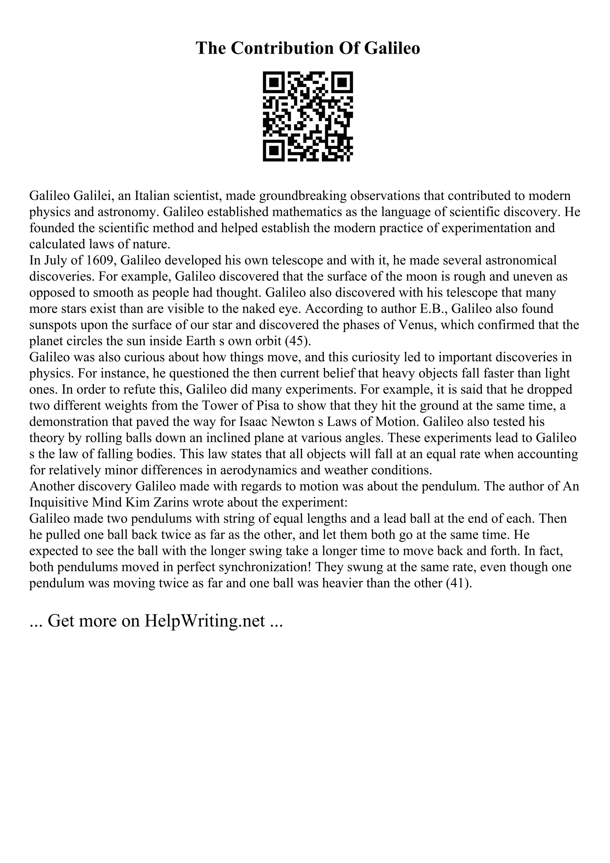 The Contribution Of Galileo
Galileo Galilei, an Italian scientist, made groundbreaking observations that contributed to modern
physics and astronomy. Galileo established mathematics as the language of scientific discovery. He
founded the scientific method and helped establish the modern practice of experimentation and
calculated laws of nature.
In July of 1609, Galileo developed his own telescope and with it, he made several astronomical
discoveries. For example, Galileo discovered that the surface of the moon is rough and uneven as
opposed to smooth as people had thought. Galileo also discovered with his telescope that many
more stars exist than are visible to the naked eye. According to author E.B., Galileo also found
sunspots upon the surface of our star and discovered the phases of Venus, which confirmed that the
planet circles the sun inside Earth s own orbit (45).
Galileo was also curious about how things move, and this curiosity led to important discoveries in
physics. For instance, he questioned the then current belief that heavy objects fall faster than light
ones. In order to refute this, Galileo did many experiments. For example, it is said that he dropped
two different weights from the Tower of Pisa to show that they hit the ground at the same time, a
demonstration that paved the way for Isaac Newton s Laws of Motion. Galileo also tested his
theory by rolling balls down an inclined plane at various angles. These experiments lead to Galileo
s the law of falling bodies. This law states that all objects will fall at an equal rate when accounting
for relatively minor differences in aerodynamics and weather conditions.
Another discovery Galileo made with regards to motion was about the pendulum. The author of An
Inquisitive Mind Kim Zarins wrote about the experiment:
Galileo made two pendulums with string of equal lengths and a lead ball at the end of each. Then
he pulled one ball back twice as far as the other, and let them both go at the same time. He
expected to see the ball with the longer swing take a longer time to move back and forth. In fact,
both pendulums moved in perfect synchronization! They swung at the same rate, even though one
pendulum was moving twice as far and one ball was heavier than the other (41).
... Get more on HelpWriting.net ...
 