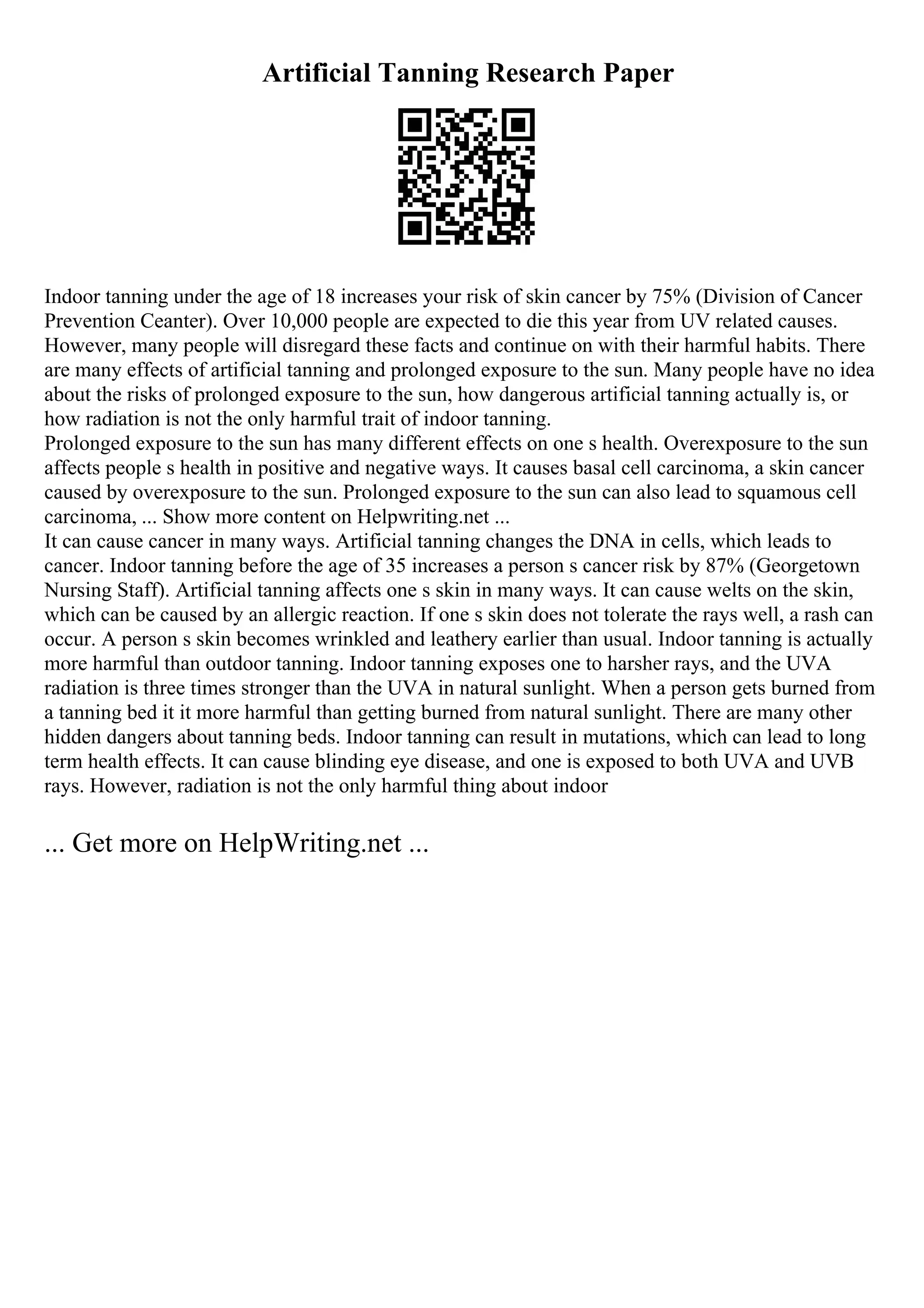 Artificial Tanning Research Paper
Indoor tanning under the age of 18 increases your risk of skin cancer by 75% (Division of Cancer
Prevention Ceanter). Over 10,000 people are expected to die this year from UV related causes.
However, many people will disregard these facts and continue on with their harmful habits. There
are many effects of artificial tanning and prolonged exposure to the sun. Many people have no idea
about the risks of prolonged exposure to the sun, how dangerous artificial tanning actually is, or
how radiation is not the only harmful trait of indoor tanning.
Prolonged exposure to the sun has many different effects on one s health. Overexposure to the sun
affects people s health in positive and negative ways. It causes basal cell carcinoma, a skin cancer
caused by overexposure to the sun. Prolonged exposure to the sun can also lead to squamous cell
carcinoma, ... Show more content on Helpwriting.net ...
It can cause cancer in many ways. Artificial tanning changes the DNA in cells, which leads to
cancer. Indoor tanning before the age of 35 increases a person s cancer risk by 87% (Georgetown
Nursing Staff). Artificial tanning affects one s skin in many ways. It can cause welts on the skin,
which can be caused by an allergic reaction. If one s skin does not tolerate the rays well, a rash can
occur. A person s skin becomes wrinkled and leathery earlier than usual. Indoor tanning is actually
more harmful than outdoor tanning. Indoor tanning exposes one to harsher rays, and the UVA
radiation is three times stronger than the UVA in natural sunlight. When a person gets burned from
a tanning bed it it more harmful than getting burned from natural sunlight. There are many other
hidden dangers about tanning beds. Indoor tanning can result in mutations, which can lead to long
term health effects. It can cause blinding eye disease, and one is exposed to both UVA and UVB
rays. However, radiation is not the only harmful thing about indoor
... Get more on HelpWriting.net ...
 