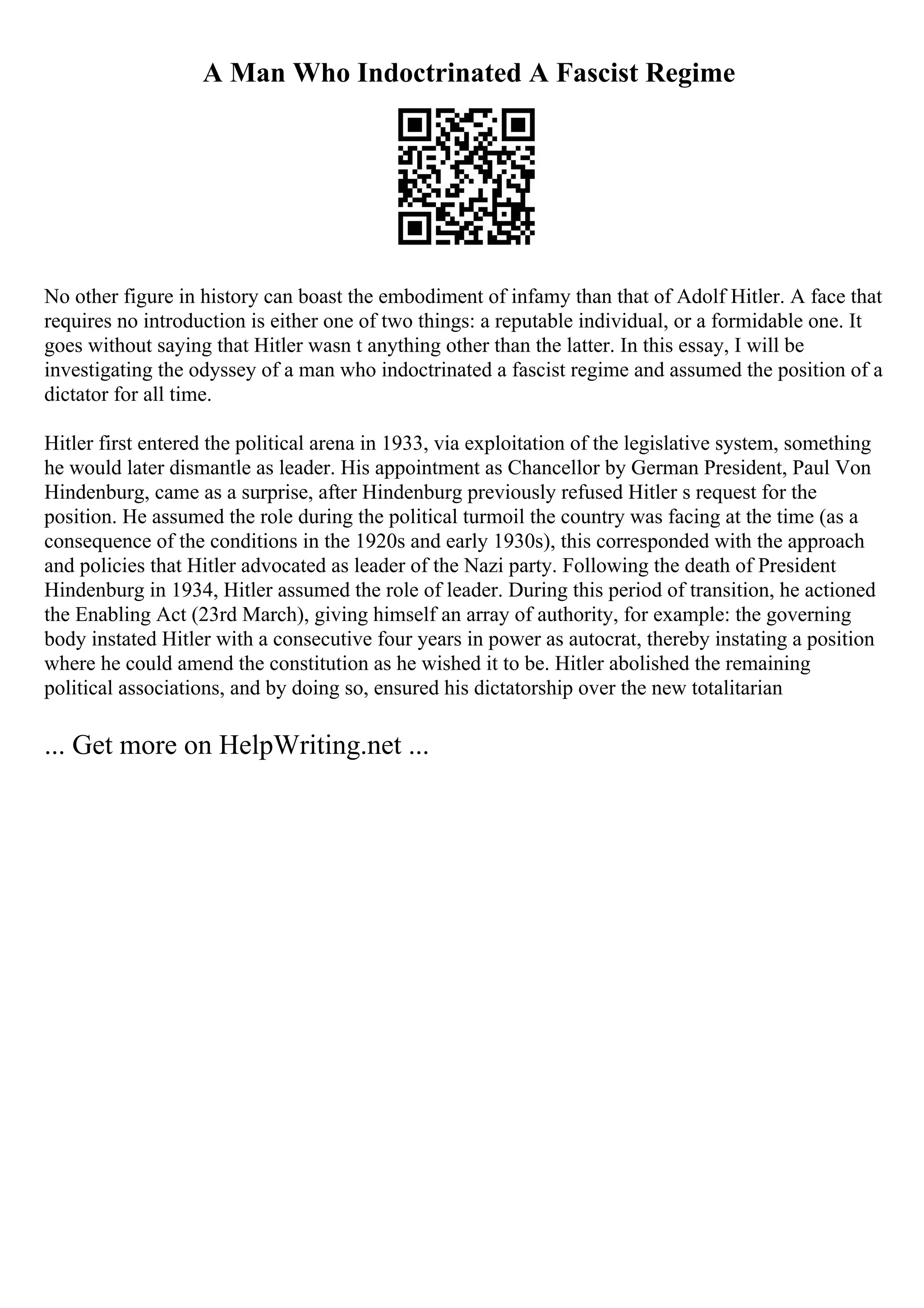 A Man Who Indoctrinated A Fascist Regime
No other figure in history can boast the embodiment of infamy than that of Adolf Hitler. A face that
requires no introduction is either one of two things: a reputable individual, or a formidable one. It
goes without saying that Hitler wasn t anything other than the latter. In this essay, I will be
investigating the odyssey of a man who indoctrinated a fascist regime and assumed the position of a
dictator for all time.
Hitler first entered the political arena in 1933, via exploitation of the legislative system, something
he would later dismantle as leader. His appointment as Chancellor by German President, Paul Von
Hindenburg, came as a surprise, after Hindenburg previously refused Hitler s request for the
position. He assumed the role during the political turmoil the country was facing at the time (as a
consequence of the conditions in the 1920s and early 1930s), this corresponded with the approach
and policies that Hitler advocated as leader of the Nazi party. Following the death of President
Hindenburg in 1934, Hitler assumed the role of leader. During this period of transition, he actioned
the Enabling Act (23rd March), giving himself an array of authority, for example: the governing
body instated Hitler with a consecutive four years in power as autocrat, thereby instating a position
where he could amend the constitution as he wished it to be. Hitler abolished the remaining
political associations, and by doing so, ensured his dictatorship over the new totalitarian
... Get more on HelpWriting.net ...
 