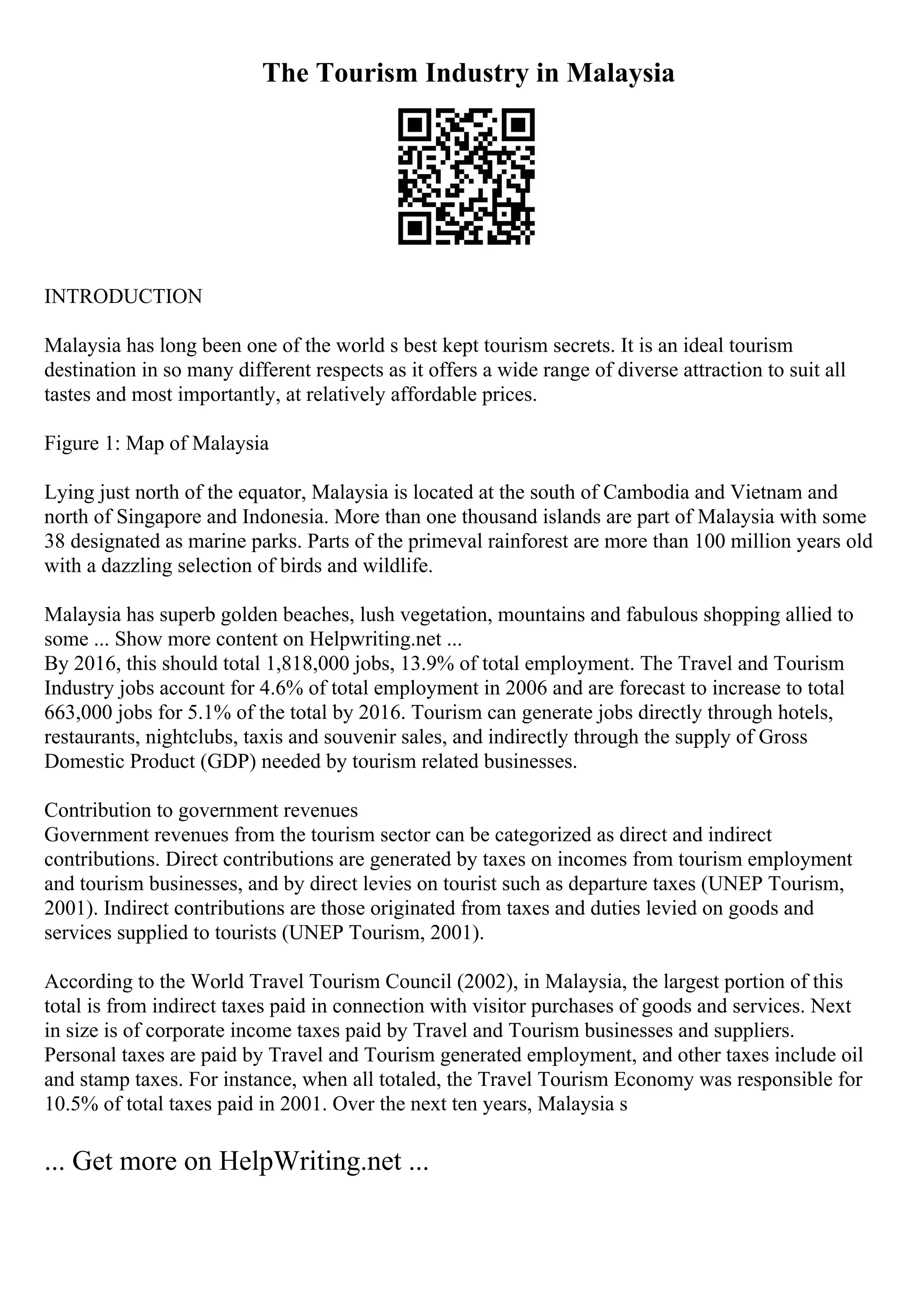 The Tourism Industry in Malaysia
INTRODUCTION
Malaysia has long been one of the world s best kept tourism secrets. It is an ideal tourism
destination in so many different respects as it offers a wide range of diverse attraction to suit all
tastes and most importantly, at relatively affordable prices.
Figure 1: Map of Malaysia
Lying just north of the equator, Malaysia is located at the south of Cambodia and Vietnam and
north of Singapore and Indonesia. More than one thousand islands are part of Malaysia with some
38 designated as marine parks. Parts of the primeval rainforest are more than 100 million years old
with a dazzling selection of birds and wildlife.
Malaysia has superb golden beaches, lush vegetation, mountains and fabulous shopping allied to
some ... Show more content on Helpwriting.net ...
By 2016, this should total 1,818,000 jobs, 13.9% of total employment. The Travel and Tourism
Industry jobs account for 4.6% of total employment in 2006 and are forecast to increase to total
663,000 jobs for 5.1% of the total by 2016. Tourism can generate jobs directly through hotels,
restaurants, nightclubs, taxis and souvenir sales, and indirectly through the supply of Gross
Domestic Product (GDP) needed by tourism related businesses.
Contribution to government revenues
Government revenues from the tourism sector can be categorized as direct and indirect
contributions. Direct contributions are generated by taxes on incomes from tourism employment
and tourism businesses, and by direct levies on tourist such as departure taxes (UNEP Tourism,
2001). Indirect contributions are those originated from taxes and duties levied on goods and
services supplied to tourists (UNEP Tourism, 2001).
According to the World Travel Tourism Council (2002), in Malaysia, the largest portion of this
total is from indirect taxes paid in connection with visitor purchases of goods and services. Next
in size is of corporate income taxes paid by Travel and Tourism businesses and suppliers.
Personal taxes are paid by Travel and Tourism generated employment, and other taxes include oil
and stamp taxes. For instance, when all totaled, the Travel Tourism Economy was responsible for
10.5% of total taxes paid in 2001. Over the next ten years, Malaysia s
... Get more on HelpWriting.net ...
 