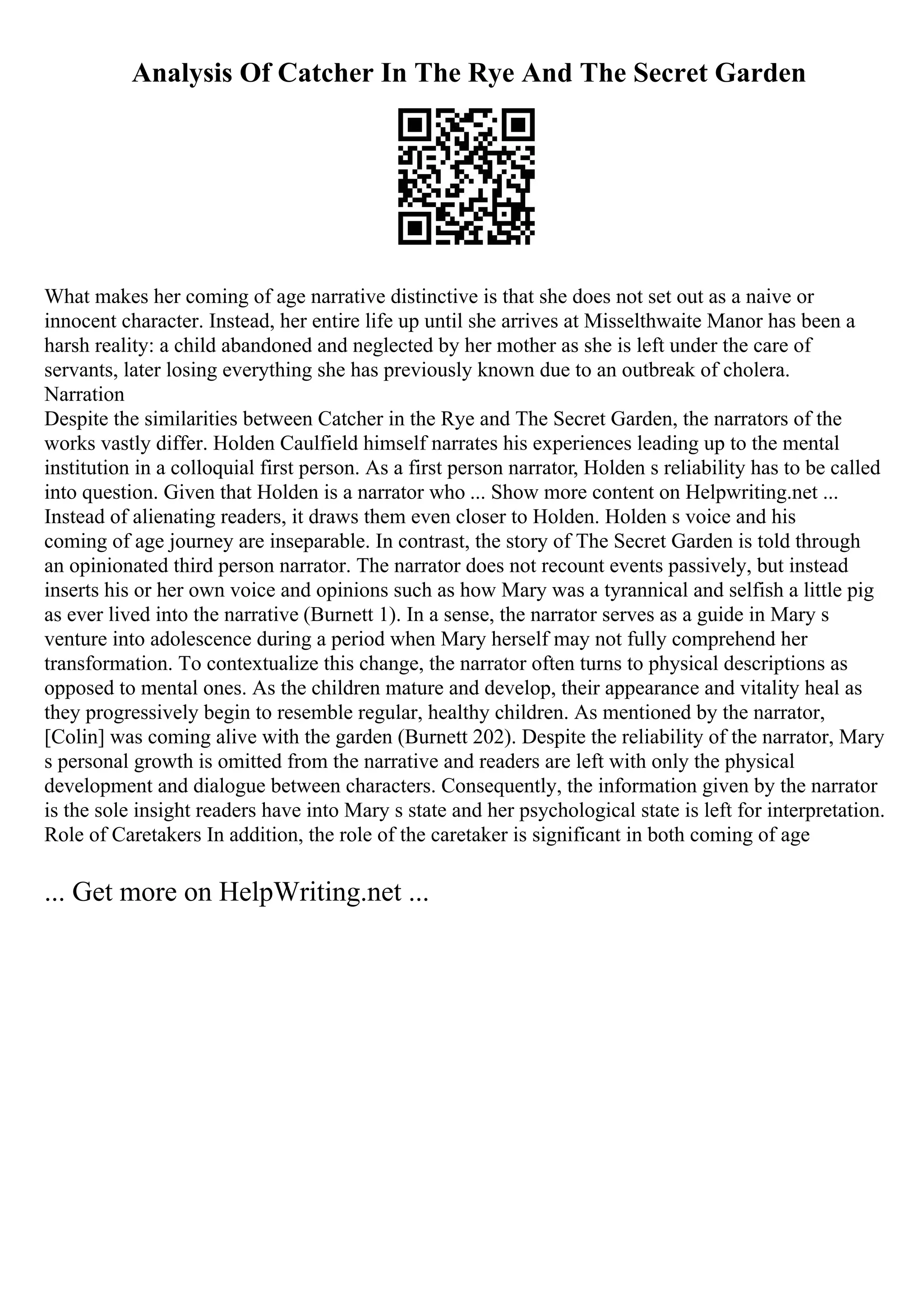 Analysis Of Catcher In The Rye And The Secret Garden
What makes her coming of age narrative distinctive is that she does not set out as a naive or
innocent character. Instead, her entire life up until she arrives at Misselthwaite Manor has been a
harsh reality: a child abandoned and neglected by her mother as she is left under the care of
servants, later losing everything she has previously known due to an outbreak of cholera.
Narration
Despite the similarities between Catcher in the Rye and The Secret Garden, the narrators of the
works vastly differ. Holden Caulfield himself narrates his experiences leading up to the mental
institution in a colloquial first person. As a first person narrator, Holden s reliability has to be called
into question. Given that Holden is a narrator who ... Show more content on Helpwriting.net ...
Instead of alienating readers, it draws them even closer to Holden. Holden s voice and his
coming of age journey are inseparable. In contrast, the story of The Secret Garden is told through
an opinionated third person narrator. The narrator does not recount events passively, but instead
inserts his or her own voice and opinions such as how Mary was a tyrannical and selfish a little pig
as ever lived into the narrative (Burnett 1). In a sense, the narrator serves as a guide in Mary s
venture into adolescence during a period when Mary herself may not fully comprehend her
transformation. To contextualize this change, the narrator often turns to physical descriptions as
opposed to mental ones. As the children mature and develop, their appearance and vitality heal as
they progressively begin to resemble regular, healthy children. As mentioned by the narrator,
[Colin] was coming alive with the garden (Burnett 202). Despite the reliability of the narrator, Mary
s personal growth is omitted from the narrative and readers are left with only the physical
development and dialogue between characters. Consequently, the information given by the narrator
is the sole insight readers have into Mary s state and her psychological state is left for interpretation.
Role of Caretakers In addition, the role of the caretaker is significant in both coming of age
... Get more on HelpWriting.net ...
 