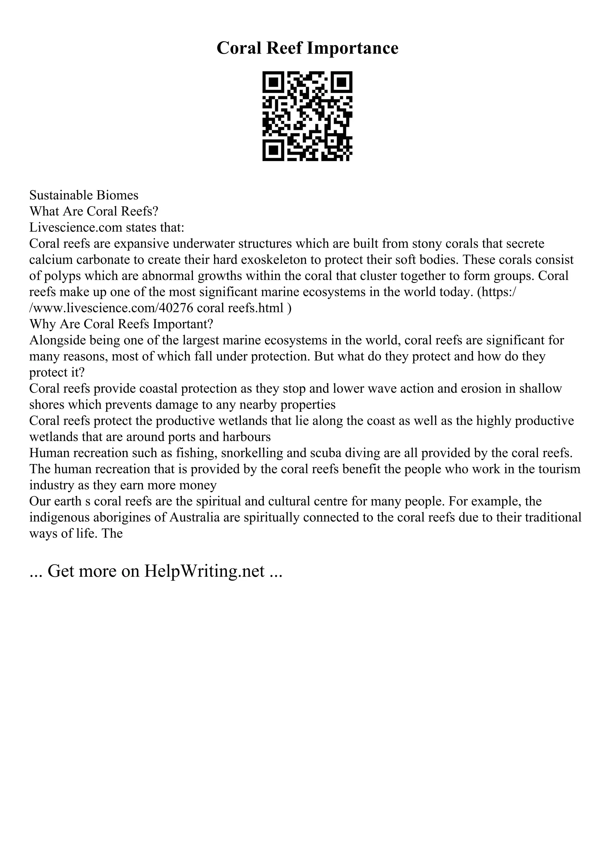 Coral Reef Importance
Sustainable Biomes
What Are Coral Reefs?
Livescience.com states that:
Coral reefs are expansive underwater structures which are built from stony corals that secrete
calcium carbonate to create their hard exoskeleton to protect their soft bodies. These corals consist
of polyps which are abnormal growths within the coral that cluster together to form groups. Coral
reefs make up one of the most significant marine ecosystems in the world today. (https:/
/www.livescience.com/40276 coral reefs.html )
Why Are Coral Reefs Important?
Alongside being one of the largest marine ecosystems in the world, coral reefs are significant for
many reasons, most of which fall under protection. But what do they protect and how do they
protect it?
Coral reefs provide coastal protection as they stop and lower wave action and erosion in shallow
shores which prevents damage to any nearby properties
Coral reefs protect the productive wetlands that lie along the coast as well as the highly productive
wetlands that are around ports and harbours
Human recreation such as fishing, snorkelling and scuba diving are all provided by the coral reefs.
The human recreation that is provided by the coral reefs benefit the people who work in the tourism
industry as they earn more money
Our earth s coral reefs are the spiritual and cultural centre for many people. For example, the
indigenous aborigines of Australia are spiritually connected to the coral reefs due to their traditional
ways of life. The
... Get more on HelpWriting.net ...
 