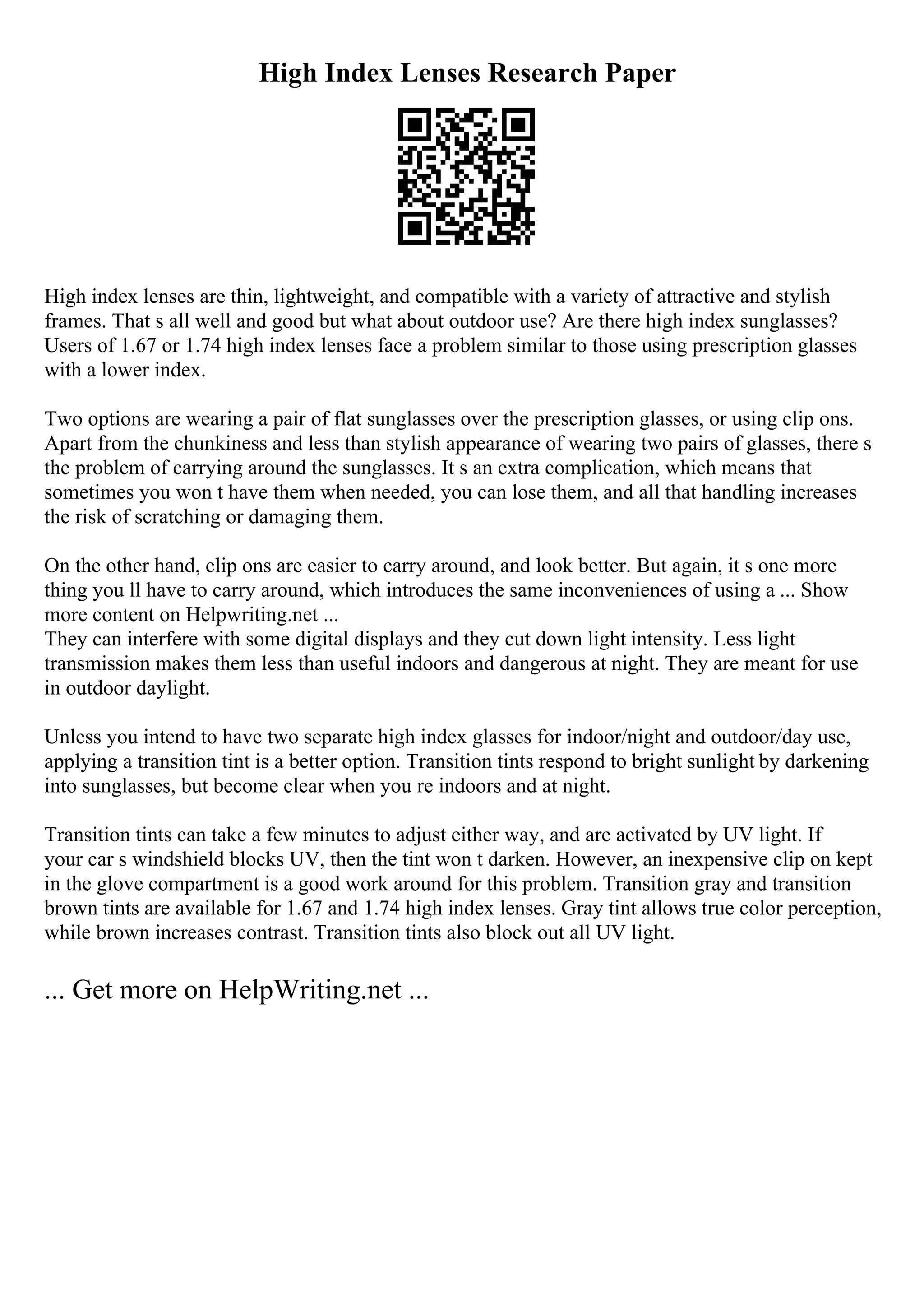 High Index Lenses Research Paper
High index lenses are thin, lightweight, and compatible with a variety of attractive and stylish
frames. That s all well and good but what about outdoor use? Are there high index sunglasses?
Users of 1.67 or 1.74 high index lenses face a problem similar to those using prescription glasses
with a lower index.
Two options are wearing a pair of flat sunglasses over the prescription glasses, or using clip ons.
Apart from the chunkiness and less than stylish appearance of wearing two pairs of glasses, there s
the problem of carrying around the sunglasses. It s an extra complication, which means that
sometimes you won t have them when needed, you can lose them, and all that handling increases
the risk of scratching or damaging them.
On the other hand, clip ons are easier to carry around, and look better. But again, it s one more
thing you ll have to carry around, which introduces the same inconveniences of using a ... Show
more content on Helpwriting.net ...
They can interfere with some digital displays and they cut down light intensity. Less light
transmission makes them less than useful indoors and dangerous at night. They are meant for use
in outdoor daylight.
Unless you intend to have two separate high index glasses for indoor/night and outdoor/day use,
applying a transition tint is a better option. Transition tints respond to bright sunlight by darkening
into sunglasses, but become clear when you re indoors and at night.
Transition tints can take a few minutes to adjust either way, and are activated by UV light. If
your car s windshield blocks UV, then the tint won t darken. However, an inexpensive clip on kept
in the glove compartment is a good work around for this problem. Transition gray and transition
brown tints are available for 1.67 and 1.74 high index lenses. Gray tint allows true color perception,
while brown increases contrast. Transition tints also block out all UV light.
... Get more on HelpWriting.net ...
 