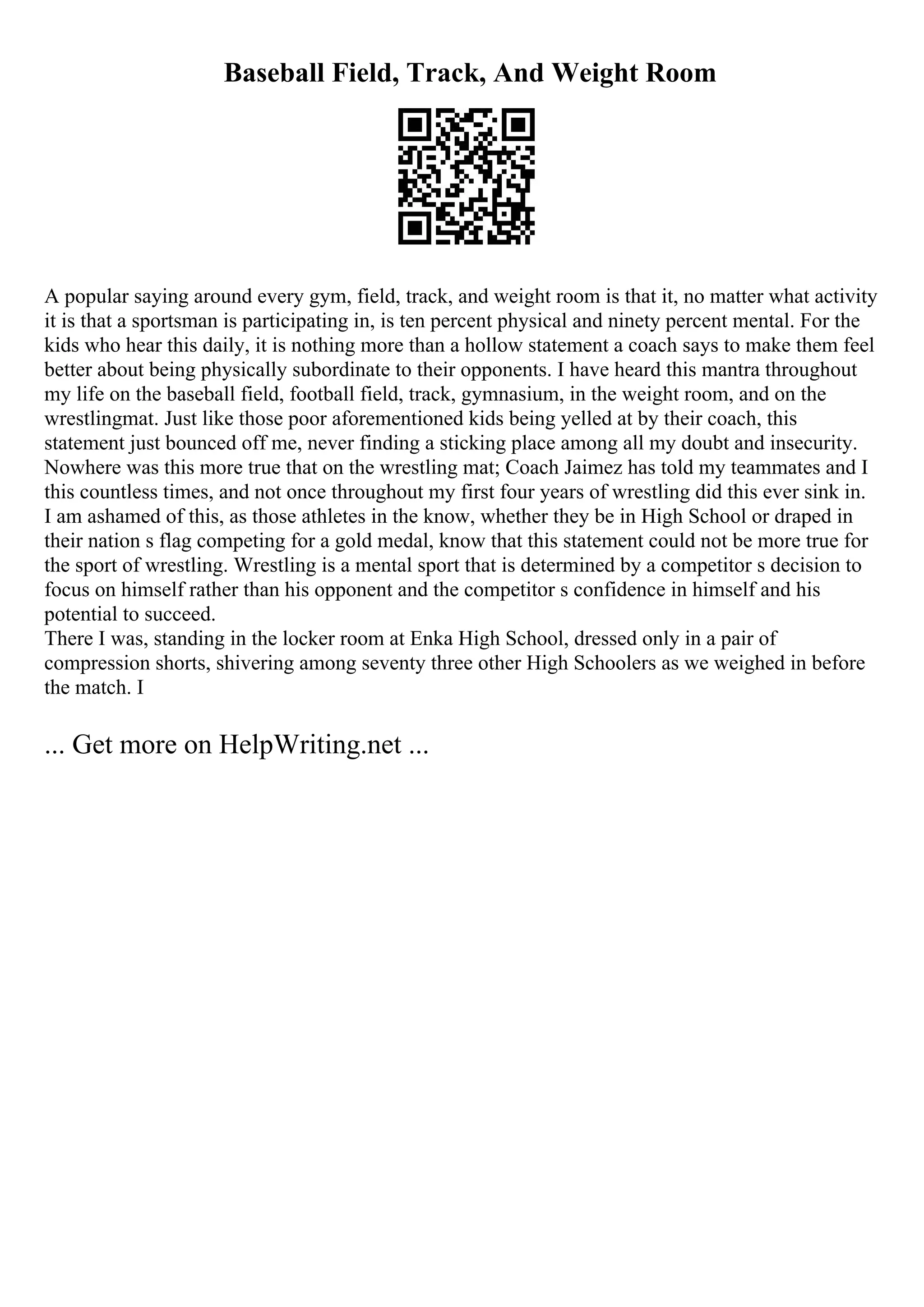 Baseball Field, Track, And Weight Room
A popular saying around every gym, field, track, and weight room is that it, no matter what activity
it is that a sportsman is participating in, is ten percent physical and ninety percent mental. For the
kids who hear this daily, it is nothing more than a hollow statement a coach says to make them feel
better about being physically subordinate to their opponents. I have heard this mantra throughout
my life on the baseball field, football field, track, gymnasium, in the weight room, and on the
wrestlingmat. Just like those poor aforementioned kids being yelled at by their coach, this
statement just bounced off me, never finding a sticking place among all my doubt and insecurity.
Nowhere was this more true that on the wrestling mat; Coach Jaimez has told my teammates and I
this countless times, and not once throughout my first four years of wrestling did this ever sink in.
I am ashamed of this, as those athletes in the know, whether they be in High School or draped in
their nation s flag competing for a gold medal, know that this statement could not be more true for
the sport of wrestling. Wrestling is a mental sport that is determined by a competitor s decision to
focus on himself rather than his opponent and the competitor s confidence in himself and his
potential to succeed.
There I was, standing in the locker room at Enka High School, dressed only in a pair of
compression shorts, shivering among seventy three other High Schoolers as we weighed in before
the match. I
... Get more on HelpWriting.net ...
 