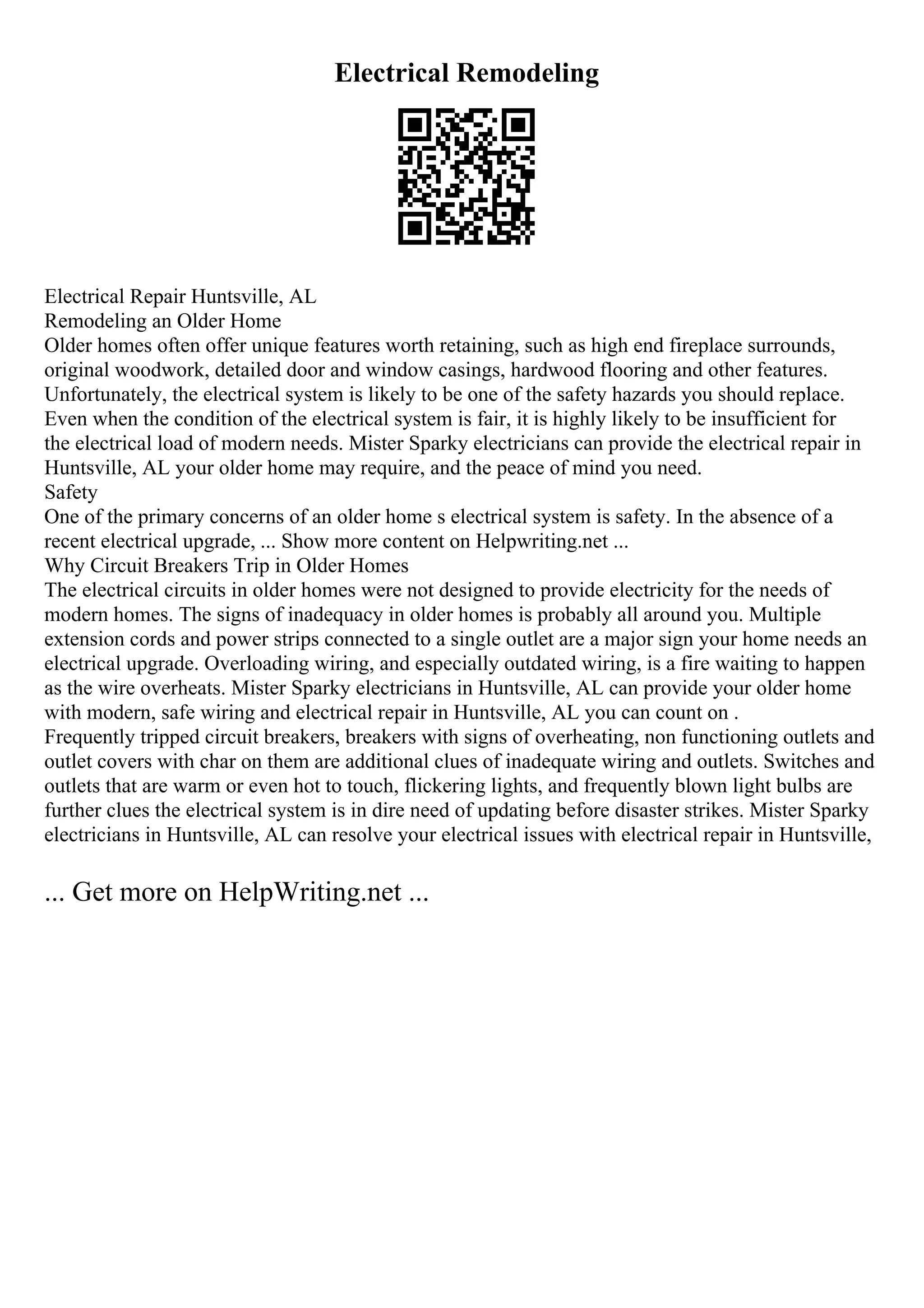 Electrical Remodeling
Electrical Repair Huntsville, AL
Remodeling an Older Home
Older homes often offer unique features worth retaining, such as high end fireplace surrounds,
original woodwork, detailed door and window casings, hardwood flooring and other features.
Unfortunately, the electrical system is likely to be one of the safety hazards you should replace.
Even when the condition of the electrical system is fair, it is highly likely to be insufficient for
the electrical load of modern needs. Mister Sparky electricians can provide the electrical repair in
Huntsville, AL your older home may require, and the peace of mind you need.
Safety
One of the primary concerns of an older home s electrical system is safety. In the absence of a
recent electrical upgrade, ... Show more content on Helpwriting.net ...
Why Circuit Breakers Trip in Older Homes
The electrical circuits in older homes were not designed to provide electricity for the needs of
modern homes. The signs of inadequacy in older homes is probably all around you. Multiple
extension cords and power strips connected to a single outlet are a major sign your home needs an
electrical upgrade. Overloading wiring, and especially outdated wiring, is a fire waiting to happen
as the wire overheats. Mister Sparky electricians in Huntsville, AL can provide your older home
with modern, safe wiring and electrical repair in Huntsville, AL you can count on .
Frequently tripped circuit breakers, breakers with signs of overheating, non functioning outlets and
outlet covers with char on them are additional clues of inadequate wiring and outlets. Switches and
outlets that are warm or even hot to touch, flickering lights, and frequently blown light bulbs are
further clues the electrical system is in dire need of updating before disaster strikes. Mister Sparky
electricians in Huntsville, AL can resolve your electrical issues with electrical repair in Huntsville,
... Get more on HelpWriting.net ...
 