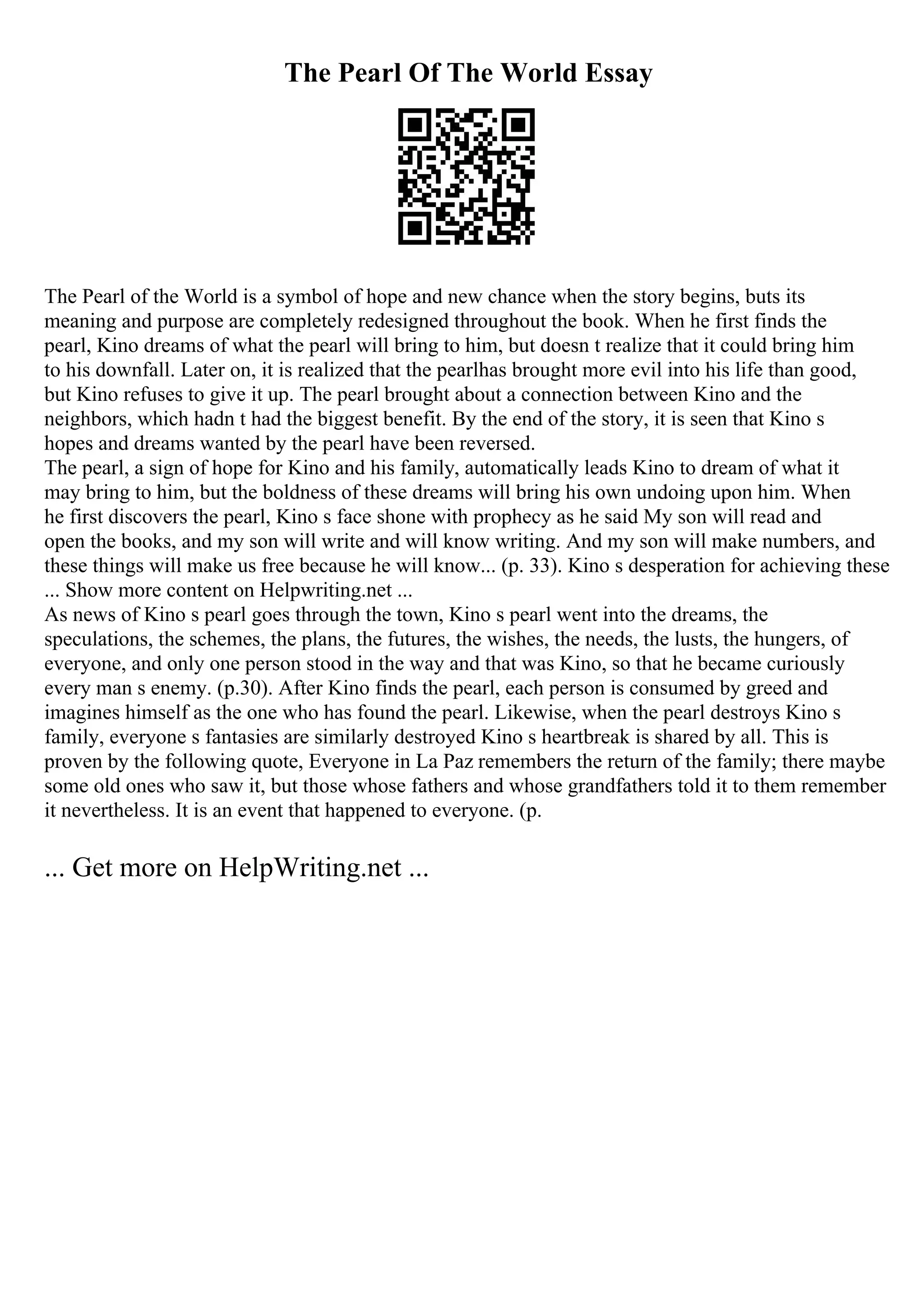 The Pearl Of The World Essay
The Pearl of the World is a symbol of hope and new chance when the story begins, buts its
meaning and purpose are completely redesigned throughout the book. When he first finds the
pearl, Kino dreams of what the pearl will bring to him, but doesn t realize that it could bring him
to his downfall. Later on, it is realized that the pearlhas brought more evil into his life than good,
but Kino refuses to give it up. The pearl brought about a connection between Kino and the
neighbors, which hadn t had the biggest benefit. By the end of the story, it is seen that Kino s
hopes and dreams wanted by the pearl have been reversed.
The pearl, a sign of hope for Kino and his family, automatically leads Kino to dream of what it
may bring to him, but the boldness of these dreams will bring his own undoing upon him. When
he first discovers the pearl, Kino s face shone with prophecy as he said My son will read and
open the books, and my son will write and will know writing. And my son will make numbers, and
these things will make us free because he will know... (p. 33). Kino s desperation for achieving these
... Show more content on Helpwriting.net ...
As news of Kino s pearl goes through the town, Kino s pearl went into the dreams, the
speculations, the schemes, the plans, the futures, the wishes, the needs, the lusts, the hungers, of
everyone, and only one person stood in the way and that was Kino, so that he became curiously
every man s enemy. (p.30). After Kino finds the pearl, each person is consumed by greed and
imagines himself as the one who has found the pearl. Likewise, when the pearl destroys Kino s
family, everyone s fantasies are similarly destroyed Kino s heartbreak is shared by all. This is
proven by the following quote, Everyone in La Paz remembers the return of the family; there maybe
some old ones who saw it, but those whose fathers and whose grandfathers told it to them remember
it nevertheless. It is an event that happened to everyone. (p.
... Get more on HelpWriting.net ...
 