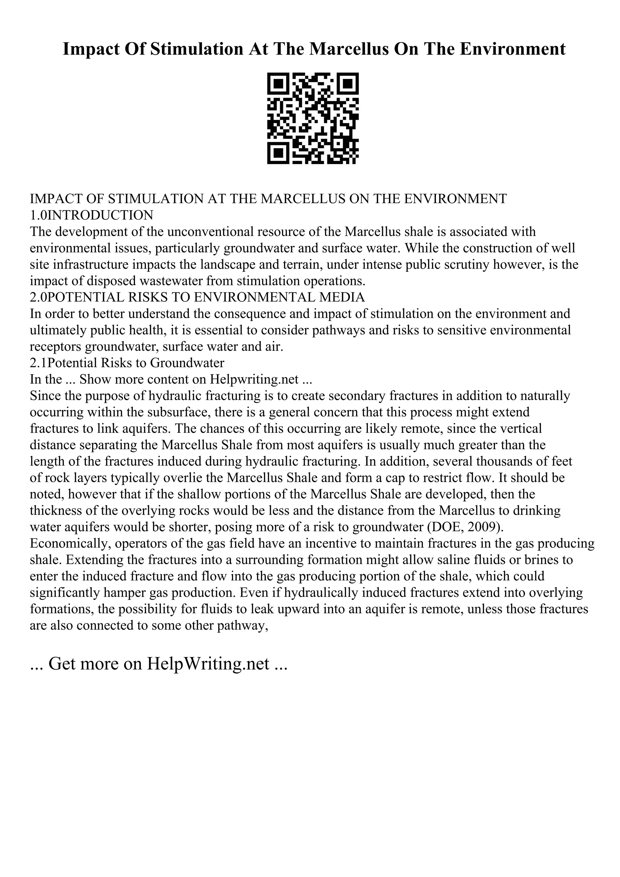 Impact Of Stimulation At The Marcellus On The Environment
IMPACT OF STIMULATION AT THE MARCELLUS ON THE ENVIRONMENT
1.0INTRODUCTION
The development of the unconventional resource of the Marcellus shale is associated with
environmental issues, particularly groundwater and surface water. While the construction of well
site infrastructure impacts the landscape and terrain, under intense public scrutiny however, is the
impact of disposed wastewater from stimulation operations.
2.0POTENTIAL RISKS TO ENVIRONMENTAL MEDIA
In order to better understand the consequence and impact of stimulation on the environment and
ultimately public health, it is essential to consider pathways and risks to sensitive environmental
receptors groundwater, surface water and air.
2.1Potential Risks to Groundwater
In the ... Show more content on Helpwriting.net ...
Since the purpose of hydraulic fracturing is to create secondary fractures in addition to naturally
occurring within the subsurface, there is a general concern that this process might extend
fractures to link aquifers. The chances of this occurring are likely remote, since the vertical
distance separating the Marcellus Shale from most aquifers is usually much greater than the
length of the fractures induced during hydraulic fracturing. In addition, several thousands of feet
of rock layers typically overlie the Marcellus Shale and form a cap to restrict flow. It should be
noted, however that if the shallow portions of the Marcellus Shale are developed, then the
thickness of the overlying rocks would be less and the distance from the Marcellus to drinking
water aquifers would be shorter, posing more of a risk to groundwater (DOE, 2009).
Economically, operators of the gas field have an incentive to maintain fractures in the gas producing
shale. Extending the fractures into a surrounding formation might allow saline fluids or brines to
enter the induced fracture and flow into the gas producing portion of the shale, which could
significantly hamper gas production. Even if hydraulically induced fractures extend into overlying
formations, the possibility for fluids to leak upward into an aquifer is remote, unless those fractures
are also connected to some other pathway,
... Get more on HelpWriting.net ...
 