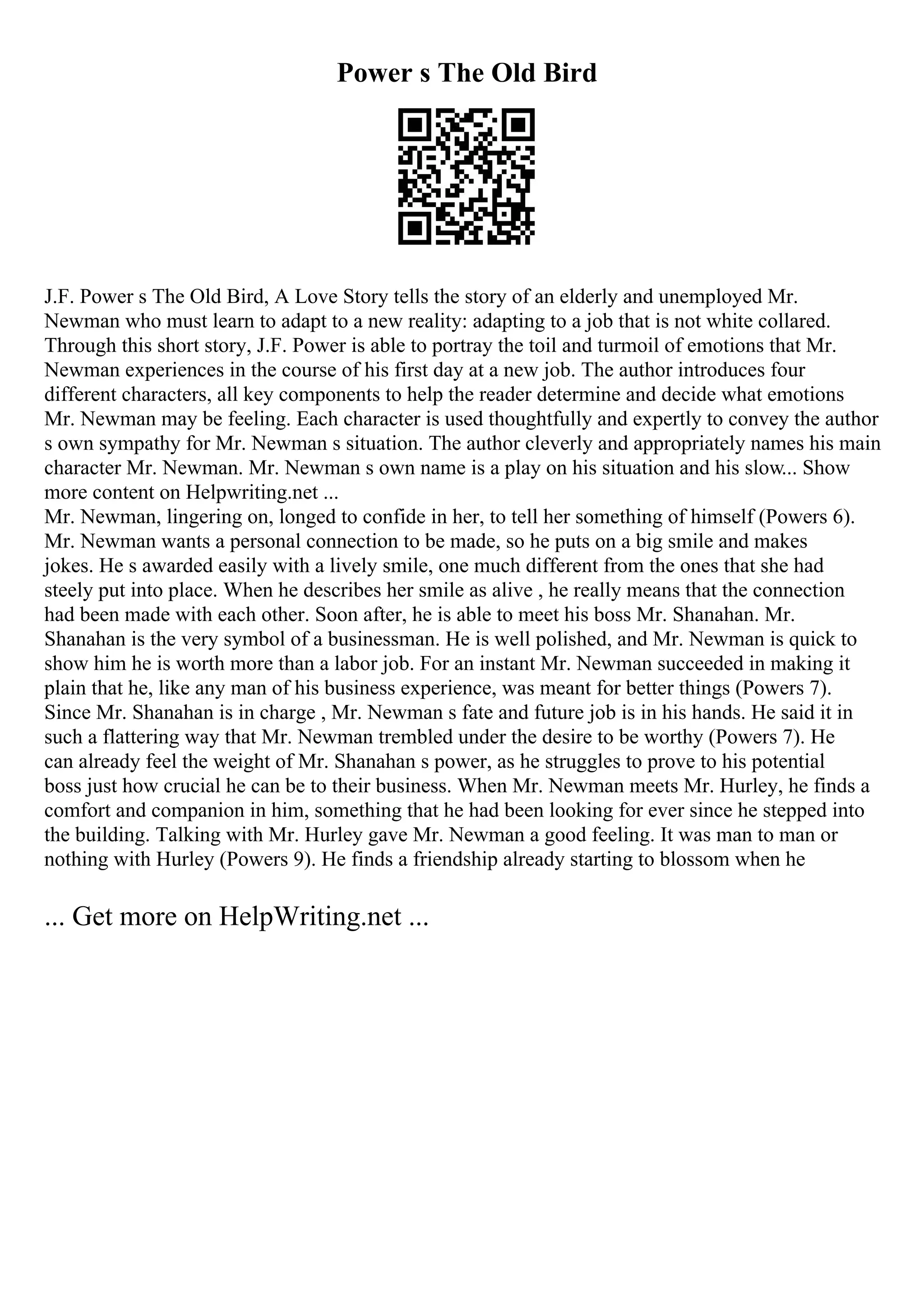 Power s The Old Bird
J.F. Power s The Old Bird, A Love Story tells the story of an elderly and unemployed Mr.
Newman who must learn to adapt to a new reality: adapting to a job that is not white collared.
Through this short story, J.F. Power is able to portray the toil and turmoil of emotions that Mr.
Newman experiences in the course of his first day at a new job. The author introduces four
different characters, all key components to help the reader determine and decide what emotions
Mr. Newman may be feeling. Each character is used thoughtfully and expertly to convey the author
s own sympathy for Mr. Newman s situation. The author cleverly and appropriately names his main
character Mr. Newman. Mr. Newman s own name is a play on his situation and his slow... Show
more content on Helpwriting.net ...
Mr. Newman, lingering on, longed to confide in her, to tell her something of himself (Powers 6).
Mr. Newman wants a personal connection to be made, so he puts on a big smile and makes
jokes. He s awarded easily with a lively smile, one much different from the ones that she had
steely put into place. When he describes her smile as alive , he really means that the connection
had been made with each other. Soon after, he is able to meet his boss Mr. Shanahan. Mr.
Shanahan is the very symbol of a businessman. He is well polished, and Mr. Newman is quick to
show him he is worth more than a labor job. For an instant Mr. Newman succeeded in making it
plain that he, like any man of his business experience, was meant for better things (Powers 7).
Since Mr. Shanahan is in charge , Mr. Newman s fate and future job is in his hands. He said it in
such a flattering way that Mr. Newman trembled under the desire to be worthy (Powers 7). He
can already feel the weight of Mr. Shanahan s power, as he struggles to prove to his potential
boss just how crucial he can be to their business. When Mr. Newman meets Mr. Hurley, he finds a
comfort and companion in him, something that he had been looking for ever since he stepped into
the building. Talking with Mr. Hurley gave Mr. Newman a good feeling. It was man to man or
nothing with Hurley (Powers 9). He finds a friendship already starting to blossom when he
... Get more on HelpWriting.net ...
 