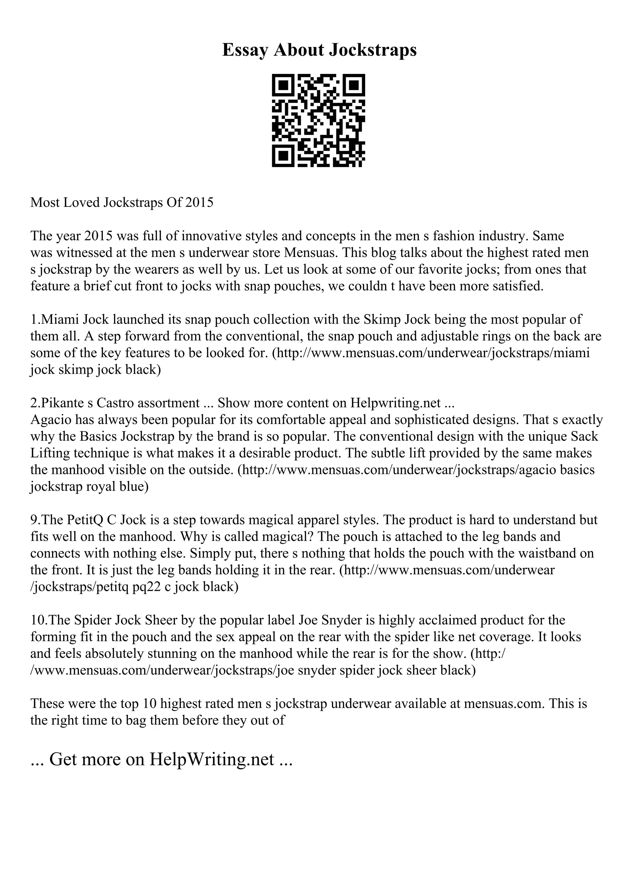 Essay About Jockstraps
Most Loved Jockstraps Of 2015
The year 2015 was full of innovative styles and concepts in the men s fashion industry. Same
was witnessed at the men s underwear store Mensuas. This blog talks about the highest rated men
s jockstrap by the wearers as well by us. Let us look at some of our favorite jocks; from ones that
feature a brief cut front to jocks with snap pouches, we couldn t have been more satisfied.
1.Miami Jock launched its snap pouch collection with the Skimp Jock being the most popular of
them all. A step forward from the conventional, the snap pouch and adjustable rings on the back are
some of the key features to be looked for. (http://www.mensuas.com/underwear/jockstraps/miami
jock skimp jock black)
2.Pikante s Castro assortment ... Show more content on Helpwriting.net ...
Agacio has always been popular for its comfortable appeal and sophisticated designs. That s exactly
why the Basics Jockstrap by the brand is so popular. The conventional design with the unique Sack
Lifting technique is what makes it a desirable product. The subtle lift provided by the same makes
the manhood visible on the outside. (http://www.mensuas.com/underwear/jockstraps/agacio basics
jockstrap royal blue)
9.The PetitQ C Jock is a step towards magical apparel styles. The product is hard to understand but
fits well on the manhood. Why is called magical? The pouch is attached to the leg bands and
connects with nothing else. Simply put, there s nothing that holds the pouch with the waistband on
the front. It is just the leg bands holding it in the rear. (http://www.mensuas.com/underwear
/jockstraps/petitq pq22 c jock black)
10.The Spider Jock Sheer by the popular label Joe Snyder is highly acclaimed product for the
forming fit in the pouch and the sex appeal on the rear with the spider like net coverage. It looks
and feels absolutely stunning on the manhood while the rear is for the show. (http:/
/www.mensuas.com/underwear/jockstraps/joe snyder spider jock sheer black)
These were the top 10 highest rated men s jockstrap underwear available at mensuas.com. This is
the right time to bag them before they out of
... Get more on HelpWriting.net ...
 