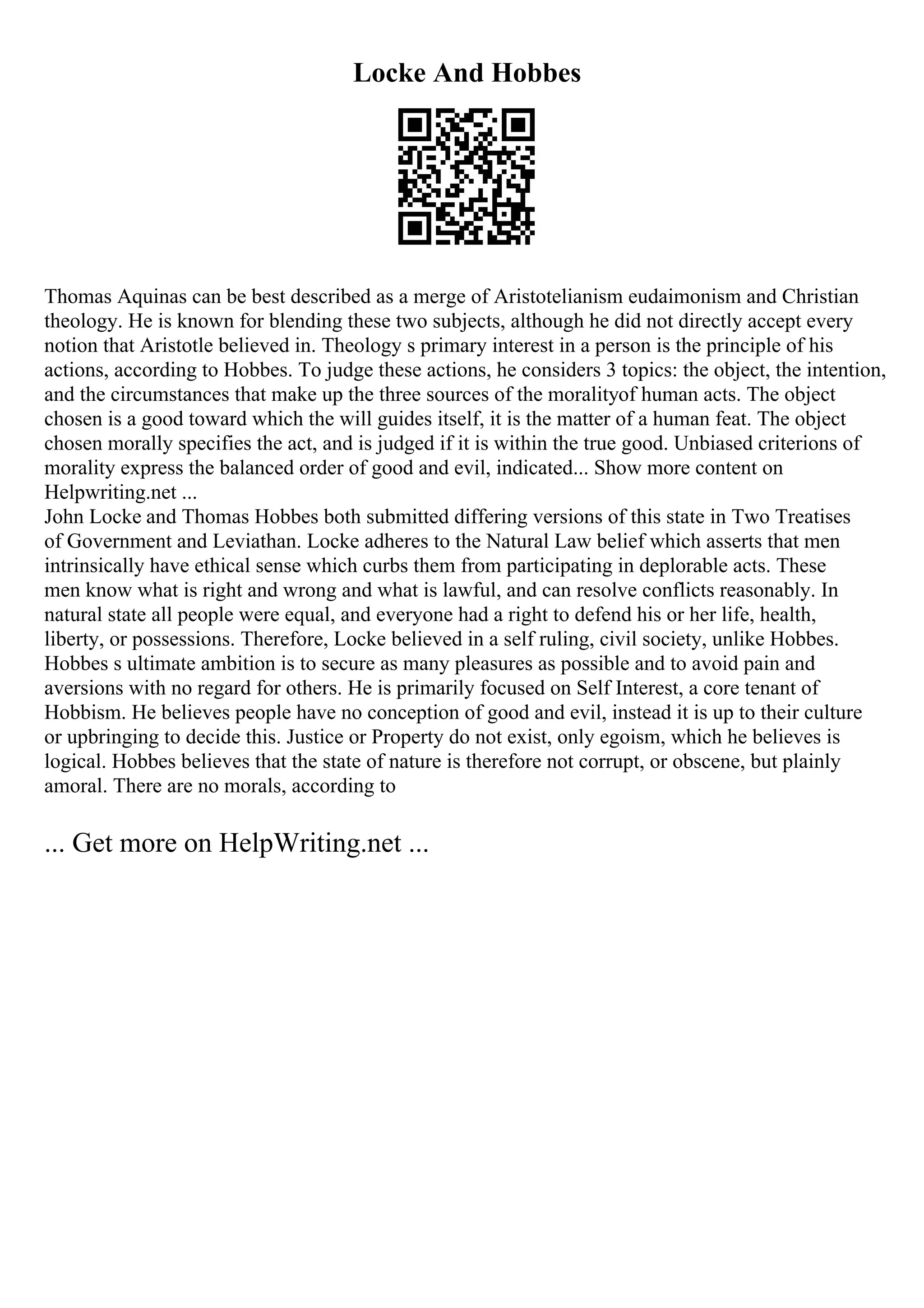 Locke And Hobbes
Thomas Aquinas can be best described as a merge of Aristotelianism eudaimonism and Christian
theology. He is known for blending these two subjects, although he did not directly accept every
notion that Aristotle believed in. Theology s primary interest in a person is the principle of his
actions, according to Hobbes. To judge these actions, he considers 3 topics: the object, the intention,
and the circumstances that make up the three sources of the moralityof human acts. The object
chosen is a good toward which the will guides itself, it is the matter of a human feat. The object
chosen morally specifies the act, and is judged if it is within the true good. Unbiased criterions of
morality express the balanced order of good and evil, indicated... Show more content on
Helpwriting.net ...
John Locke and Thomas Hobbes both submitted differing versions of this state in Two Treatises
of Government and Leviathan. Locke adheres to the Natural Law belief which asserts that men
intrinsically have ethical sense which curbs them from participating in deplorable acts. These
men know what is right and wrong and what is lawful, and can resolve conflicts reasonably. In
natural state all people were equal, and everyone had a right to defend his or her life, health,
liberty, or possessions. Therefore, Locke believed in a self ruling, civil society, unlike Hobbes.
Hobbes s ultimate ambition is to secure as many pleasures as possible and to avoid pain and
aversions with no regard for others. He is primarily focused on Self Interest, a core tenant of
Hobbism. He believes people have no conception of good and evil, instead it is up to their culture
or upbringing to decide this. Justice or Property do not exist, only egoism, which he believes is
logical. Hobbes believes that the state of nature is therefore not corrupt, or obscene, but plainly
amoral. There are no morals, according to
... Get more on HelpWriting.net ...
 