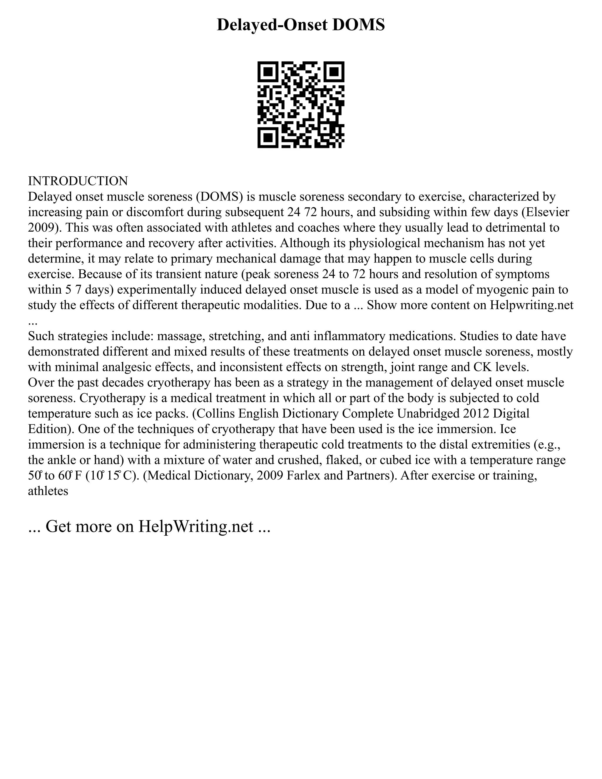 Delayed-Onset DOMS
INTRODUCTION
Delayed onset muscle soreness (DOMS) is muscle soreness secondary to exercise, characterized by
increasing pain or discomfort during subsequent 24 72 hours, and subsiding within few days (Elsevier
2009). This was often associated with athletes and coaches where they usually lead to detrimental to
their performance and recovery after activities. Although its physiological mechanism has not yet
determine, it may relate to primary mechanical damage that may happen to muscle cells during
exercise. Because of its transient nature (peak soreness 24 to 72 hours and resolution of symptoms
within 5 7 days) experimentally induced delayed onset muscle is used as a model of myogenic pain to
study the effects of different therapeutic modalities. Due to a ... Show more content on Helpwriting.net
...
Such strategies include: massage, stretching, and anti inflammatory medications. Studies to date have
demonstrated different and mixed results of these treatments on delayed onset muscle soreness, mostly
with minimal analgesic effects, and inconsistent effects on strength, joint range and CK levels.
Over the past decades cryotherapy has been as a strategy in the management of delayed onset muscle
soreness. Cryotherapy is a medical treatment in which all or part of the body is subjected to cold
temperature such as ice packs. (Collins English Dictionary Complete Unabridged 2012 Digital
Edition). One of the techniques of cryotherapy that have been used is the ice immersion. Ice
immersion is a technique for administering therapeutic cold treatments to the distal extremities (e.g.,
the ankle or hand) with a mixture of water and crushed, flaked, or cubed ice with a temperature range
50̊ to 60̊ F (10̊ 15̊ C). (Medical Dictionary, 2009 Farlex and Partners). After exercise or training,
athletes
... Get more on HelpWriting.net ...
 