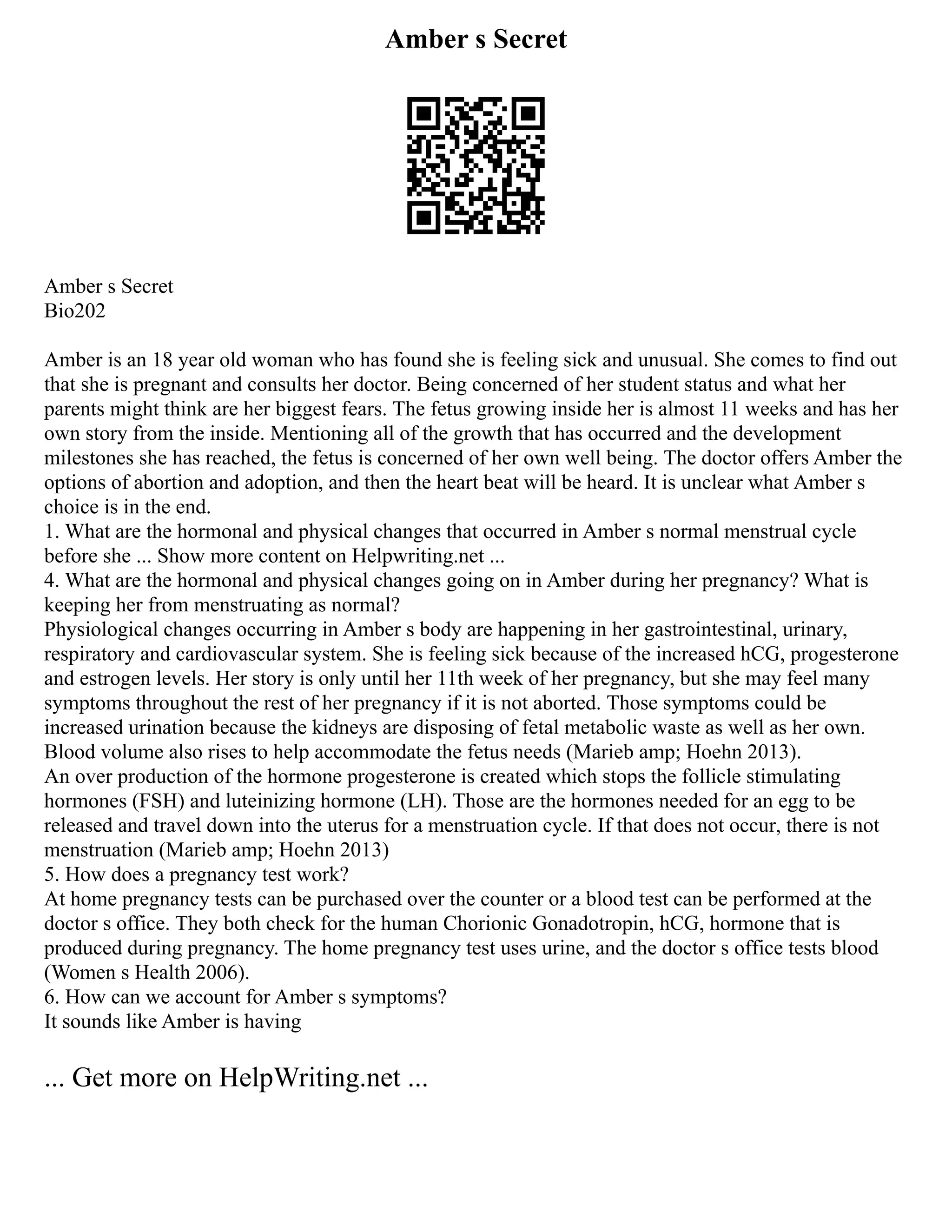 Amber s Secret
Amber s Secret
Bio202
Amber is an 18 year old woman who has found she is feeling sick and unusual. She comes to find out
that she is pregnant and consults her doctor. Being concerned of her student status and what her
parents might think are her biggest fears. The fetus growing inside her is almost 11 weeks and has her
own story from the inside. Mentioning all of the growth that has occurred and the development
milestones she has reached, the fetus is concerned of her own well being. The doctor offers Amber the
options of abortion and adoption, and then the heart beat will be heard. It is unclear what Amber s
choice is in the end.
1. What are the hormonal and physical changes that occurred in Amber s normal menstrual cycle
before she ... Show more content on Helpwriting.net ...
4. What are the hormonal and physical changes going on in Amber during her pregnancy? What is
keeping her from menstruating as normal?
Physiological changes occurring in Amber s body are happening in her gastrointestinal, urinary,
respiratory and cardiovascular system. She is feeling sick because of the increased hCG, progesterone
and estrogen levels. Her story is only until her 11th week of her pregnancy, but she may feel many
symptoms throughout the rest of her pregnancy if it is not aborted. Those symptoms could be
increased urination because the kidneys are disposing of fetal metabolic waste as well as her own.
Blood volume also rises to help accommodate the fetus needs (Marieb amp; Hoehn 2013).
An over production of the hormone progesterone is created which stops the follicle stimulating
hormones (FSH) and luteinizing hormone (LH). Those are the hormones needed for an egg to be
released and travel down into the uterus for a menstruation cycle. If that does not occur, there is not
menstruation (Marieb amp; Hoehn 2013)
5. How does a pregnancy test work?
At home pregnancy tests can be purchased over the counter or a blood test can be performed at the
doctor s office. They both check for the human Chorionic Gonadotropin, hCG, hormone that is
produced during pregnancy. The home pregnancy test uses urine, and the doctor s office tests blood
(Women s Health 2006).
6. How can we account for Amber s symptoms?
It sounds like Amber is having
... Get more on HelpWriting.net ...
 