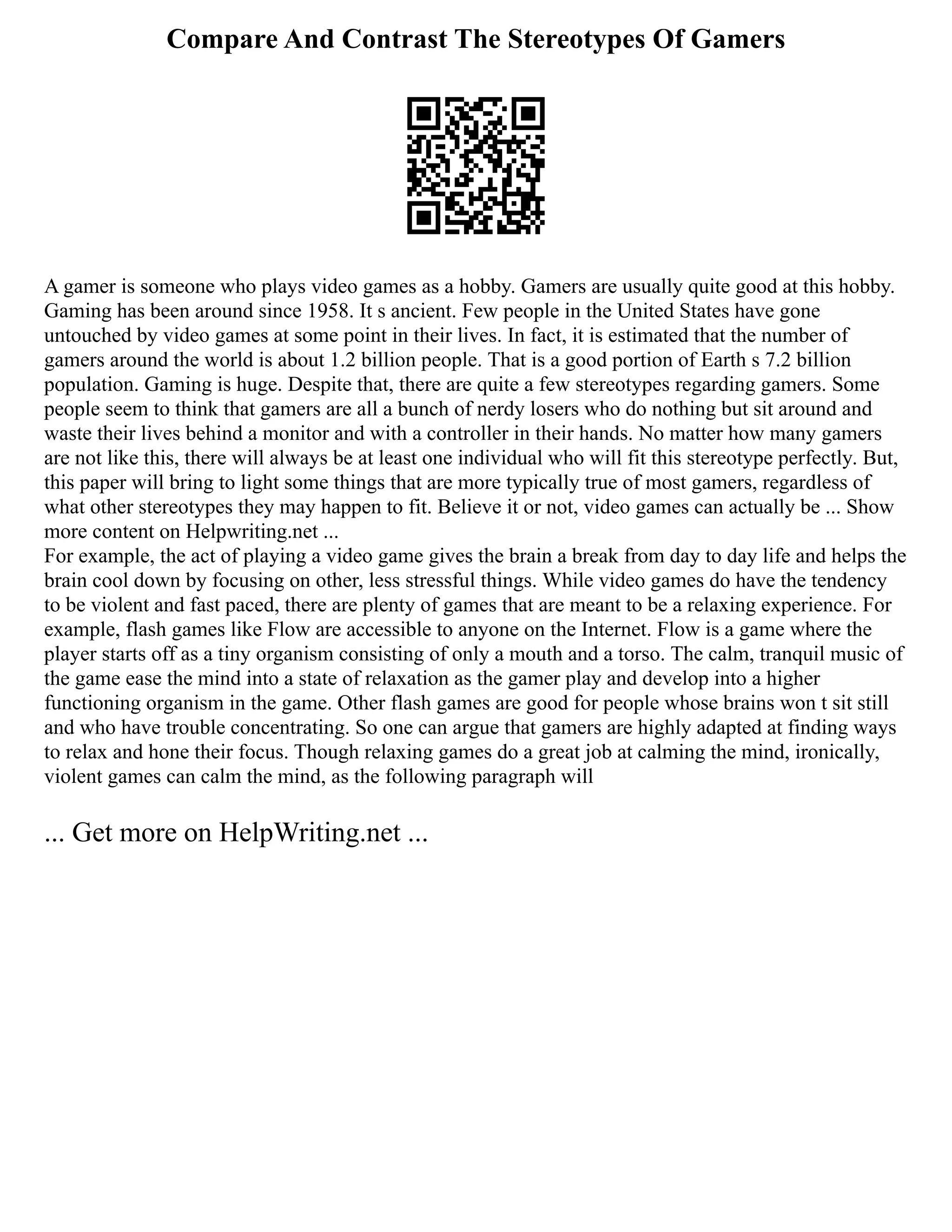 Compare And Contrast The Stereotypes Of Gamers
A gamer is someone who plays video games as a hobby. Gamers are usually quite good at this hobby.
Gaming has been around since 1958. It s ancient. Few people in the United States have gone
untouched by video games at some point in their lives. In fact, it is estimated that the number of
gamers around the world is about 1.2 billion people. That is a good portion of Earth s 7.2 billion
population. Gaming is huge. Despite that, there are quite a few stereotypes regarding gamers. Some
people seem to think that gamers are all a bunch of nerdy losers who do nothing but sit around and
waste their lives behind a monitor and with a controller in their hands. No matter how many gamers
are not like this, there will always be at least one individual who will fit this stereotype perfectly. But,
this paper will bring to light some things that are more typically true of most gamers, regardless of
what other stereotypes they may happen to fit. Believe it or not, video games can actually be ... Show
more content on Helpwriting.net ...
For example, the act of playing a video game gives the brain a break from day to day life and helps the
brain cool down by focusing on other, less stressful things. While video games do have the tendency
to be violent and fast paced, there are plenty of games that are meant to be a relaxing experience. For
example, flash games like Flow are accessible to anyone on the Internet. Flow is a game where the
player starts off as a tiny organism consisting of only a mouth and a torso. The calm, tranquil music of
the game ease the mind into a state of relaxation as the gamer play and develop into a higher
functioning organism in the game. Other flash games are good for people whose brains won t sit still
and who have trouble concentrating. So one can argue that gamers are highly adapted at finding ways
to relax and hone their focus. Though relaxing games do a great job at calming the mind, ironically,
violent games can calm the mind, as the following paragraph will
... Get more on HelpWriting.net ...
 
