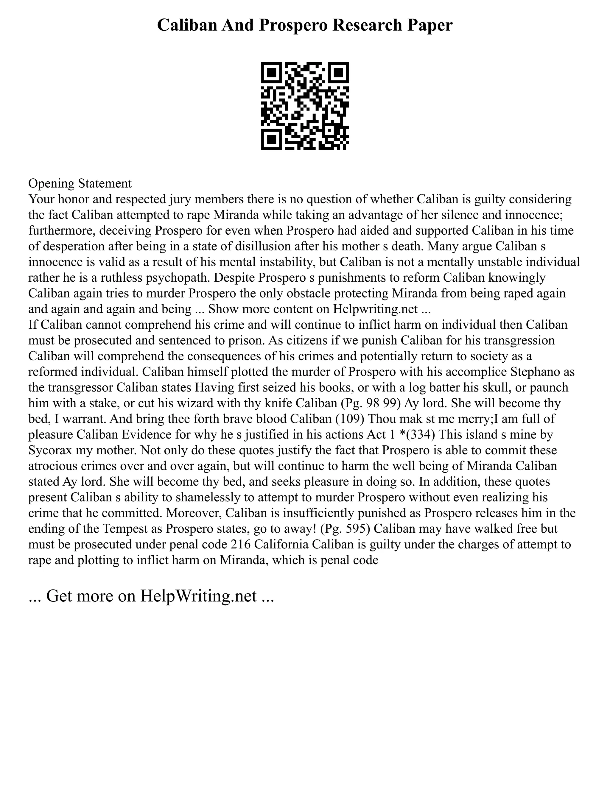 Caliban And Prospero Research Paper
Opening Statement
Your honor and respected jury members there is no question of whether Caliban is guilty considering
the fact Caliban attempted to rape Miranda while taking an advantage of her silence and innocence;
furthermore, deceiving Prospero for even when Prospero had aided and supported Caliban in his time
of desperation after being in a state of disillusion after his mother s death. Many argue Caliban s
innocence is valid as a result of his mental instability, but Caliban is not a mentally unstable individual
rather he is a ruthless psychopath. Despite Prospero s punishments to reform Caliban knowingly
Caliban again tries to murder Prospero the only obstacle protecting Miranda from being raped again
and again and again and being ... Show more content on Helpwriting.net ...
If Caliban cannot comprehend his crime and will continue to inflict harm on individual then Caliban
must be prosecuted and sentenced to prison. As citizens if we punish Caliban for his transgression
Caliban will comprehend the consequences of his crimes and potentially return to society as a
reformed individual. Caliban himself plotted the murder of Prospero with his accomplice Stephano as
the transgressor Caliban states Having first seized his books, or with a log batter his skull, or paunch
him with a stake, or cut his wizard with thy knife Caliban (Pg. 98 99) Ay lord. She will become thy
bed, I warrant. And bring thee forth brave blood Caliban (109) Thou mak st me merry;I am full of
pleasure Caliban Evidence for why he s justified in his actions Act 1 *(334) This island s mine by
Sycorax my mother. Not only do these quotes justify the fact that Prospero is able to commit these
atrocious crimes over and over again, but will continue to harm the well being of Miranda Caliban
stated Ay lord. She will become thy bed, and seeks pleasure in doing so. In addition, these quotes
present Caliban s ability to shamelessly to attempt to murder Prospero without even realizing his
crime that he committed. Moreover, Caliban is insufficiently punished as Prospero releases him in the
ending of the Tempest as Prospero states, go to away! (Pg. 595) Caliban may have walked free but
must be prosecuted under penal code 216 California Caliban is guilty under the charges of attempt to
rape and plotting to inflict harm on Miranda, which is penal code
... Get more on HelpWriting.net ...
 