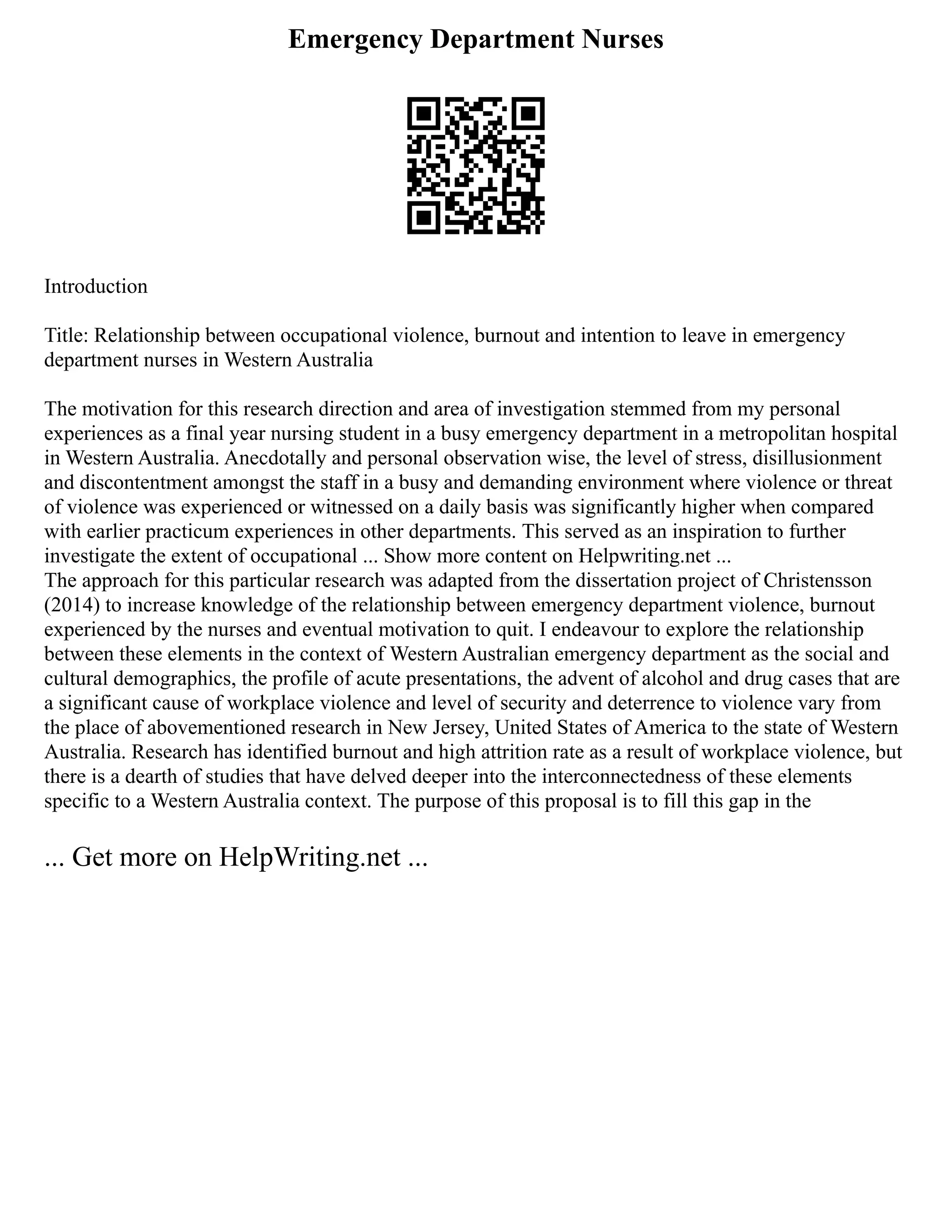 Emergency Department Nurses
Introduction
Title: Relationship between occupational violence, burnout and intention to leave in emergency
department nurses in Western Australia
The motivation for this research direction and area of investigation stemmed from my personal
experiences as a final year nursing student in a busy emergency department in a metropolitan hospital
in Western Australia. Anecdotally and personal observation wise, the level of stress, disillusionment
and discontentment amongst the staff in a busy and demanding environment where violence or threat
of violence was experienced or witnessed on a daily basis was significantly higher when compared
with earlier practicum experiences in other departments. This served as an inspiration to further
investigate the extent of occupational ... Show more content on Helpwriting.net ...
The approach for this particular research was adapted from the dissertation project of Christensson
(2014) to increase knowledge of the relationship between emergency department violence, burnout
experienced by the nurses and eventual motivation to quit. I endeavour to explore the relationship
between these elements in the context of Western Australian emergency department as the social and
cultural demographics, the profile of acute presentations, the advent of alcohol and drug cases that are
a significant cause of workplace violence and level of security and deterrence to violence vary from
the place of abovementioned research in New Jersey, United States of America to the state of Western
Australia. Research has identified burnout and high attrition rate as a result of workplace violence, but
there is a dearth of studies that have delved deeper into the interconnectedness of these elements
specific to a Western Australia context. The purpose of this proposal is to fill this gap in the
... Get more on HelpWriting.net ...
 