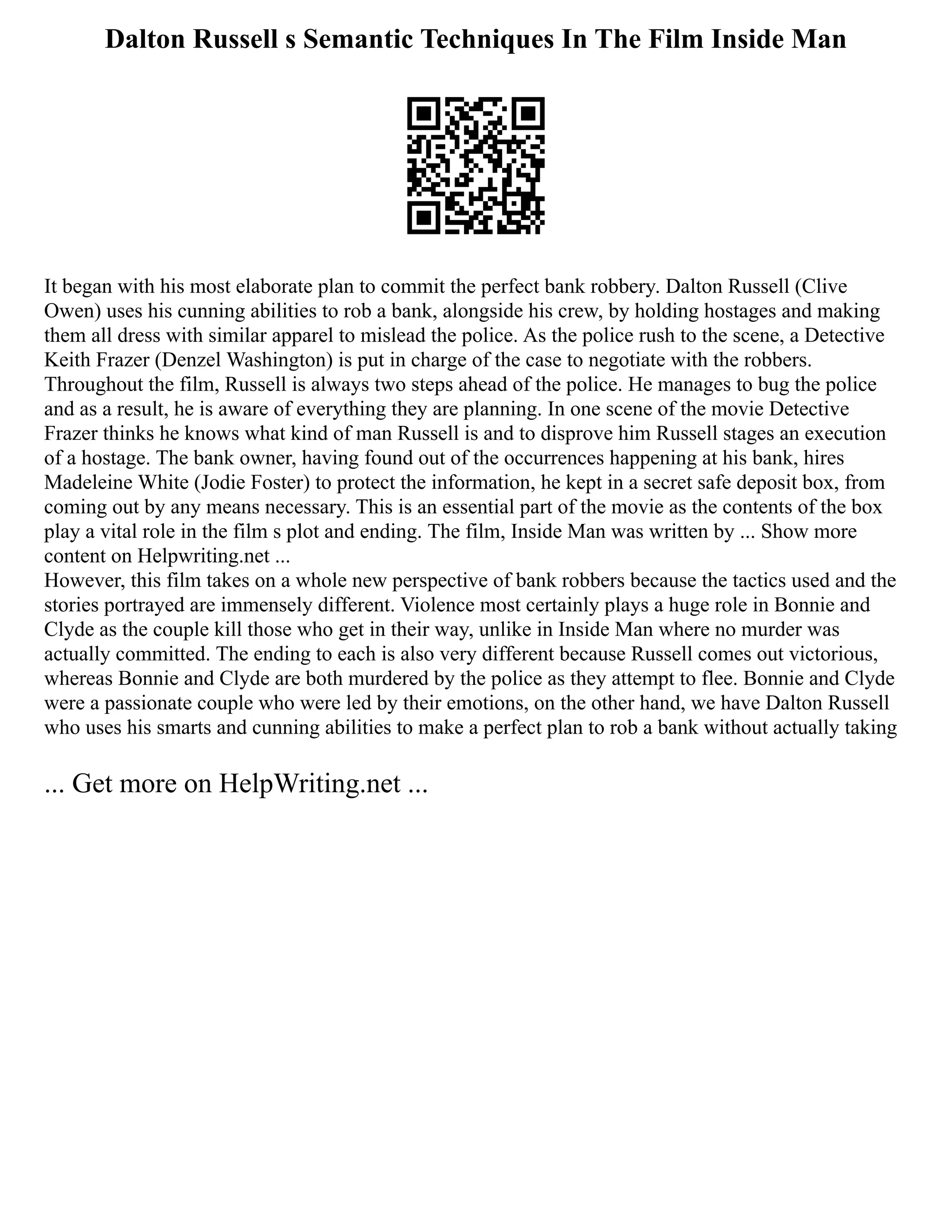 Dalton Russell s Semantic Techniques In The Film Inside Man
It began with his most elaborate plan to commit the perfect bank robbery. Dalton Russell (Clive
Owen) uses his cunning abilities to rob a bank, alongside his crew, by holding hostages and making
them all dress with similar apparel to mislead the police. As the police rush to the scene, a Detective
Keith Frazer (Denzel Washington) is put in charge of the case to negotiate with the robbers.
Throughout the film, Russell is always two steps ahead of the police. He manages to bug the police
and as a result, he is aware of everything they are planning. In one scene of the movie Detective
Frazer thinks he knows what kind of man Russell is and to disprove him Russell stages an execution
of a hostage. The bank owner, having found out of the occurrences happening at his bank, hires
Madeleine White (Jodie Foster) to protect the information, he kept in a secret safe deposit box, from
coming out by any means necessary. This is an essential part of the movie as the contents of the box
play a vital role in the film s plot and ending. The film, Inside Man was written by ... Show more
content on Helpwriting.net ...
However, this film takes on a whole new perspective of bank robbers because the tactics used and the
stories portrayed are immensely different. Violence most certainly plays a huge role in Bonnie and
Clyde as the couple kill those who get in their way, unlike in Inside Man where no murder was
actually committed. The ending to each is also very different because Russell comes out victorious,
whereas Bonnie and Clyde are both murdered by the police as they attempt to flee. Bonnie and Clyde
were a passionate couple who were led by their emotions, on the other hand, we have Dalton Russell
who uses his smarts and cunning abilities to make a perfect plan to rob a bank without actually taking
... Get more on HelpWriting.net ...
 