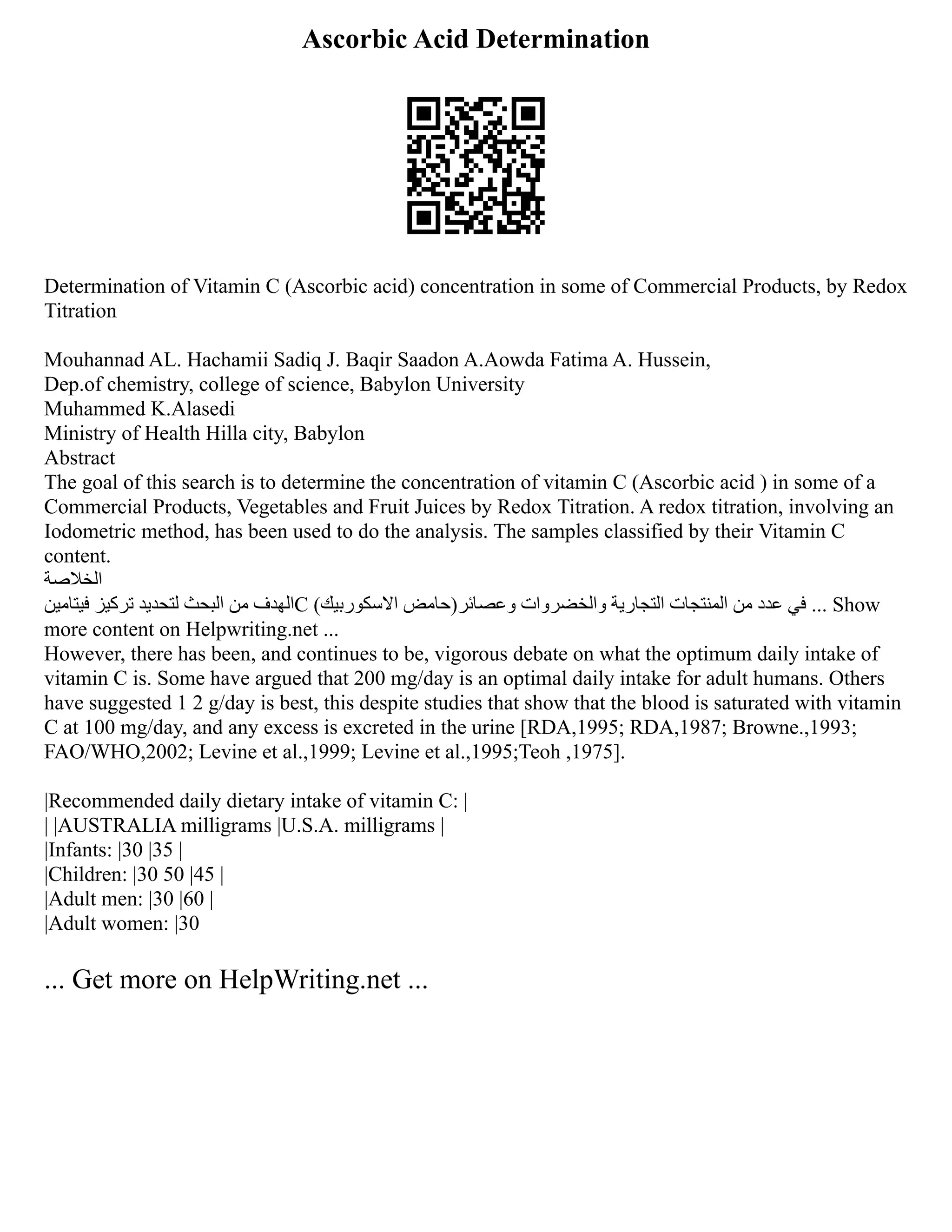 Ascorbic Acid Determination
Determination of Vitamin C (Ascorbic acid) concentration in some of Commercial Products, by Redox
Titration
Mouhannad AL. Hachamii Sadiq J. Baqir Saadon A.Aowda Fatima A. Hussein,
Dep.of chemistry, college of science, Babylon University
Muhammed K.Alasedi
Ministry of Health Hilla city, Babylon
Abstract
The goal of this search is to determine the concentration of vitamin C (Ascorbic acid ) in some of a
Commercial Products, Vegetables and Fruit Juices by Redox Titration. A redox titration, involving an
Iodometric method, has been used to do the analysis. The samples classified by their Vitamin C
content.
‫الخالصة‬
‫فيتامين‬ ‫تركيز‬ ‫لتحديد‬ ‫البحث‬ ‫من‬ ‫الهدف‬C (‫االسكوربيك‬ ‫وعصائر)حامض‬ ‫والخضروات‬ ‫التجارية‬ ‫المنتجات‬ ‫من‬ ‫عدد‬ ‫في‬ ... Show
more content on Helpwriting.net ...
However, there has been, and continues to be, vigorous debate on what the optimum daily intake of
vitamin C is. Some have argued that 200 mg/day is an optimal daily intake for adult humans. Others
have suggested 1 2 g/day is best, this despite studies that show that the blood is saturated with vitamin
C at 100 mg/day, and any excess is excreted in the urine [RDA,1995; RDA,1987; Browne.,1993;
FAO/WHO,2002; Levine et al.,1999; Levine et al.,1995;Teoh ,1975].
|Recommended daily dietary intake of vitamin C: |
| |AUSTRALIA milligrams |U.S.A. milligrams |
|Infants: |30 |35 |
|Children: |30 50 |45 |
|Adult men: |30 |60 |
|Adult women: |30
... Get more on HelpWriting.net ...
 