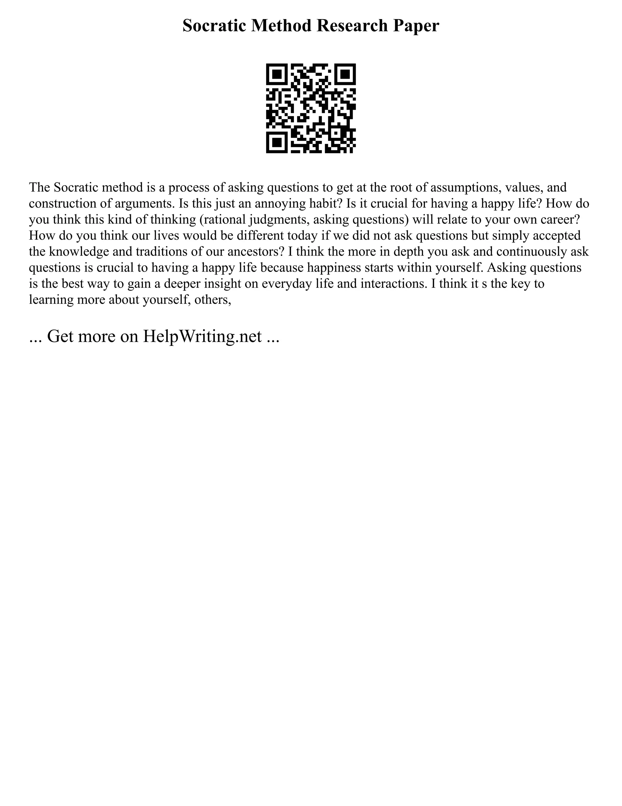 Socratic Method Research Paper
The Socratic method is a process of asking questions to get at the root of assumptions, values, and
construction of arguments. Is this just an annoying habit? Is it crucial for having a happy life? How do
you think this kind of thinking (rational judgments, asking questions) will relate to your own career?
How do you think our lives would be different today if we did not ask questions but simply accepted
the knowledge and traditions of our ancestors? I think the more in depth you ask and continuously ask
questions is crucial to having a happy life because happiness starts within yourself. Asking questions
is the best way to gain a deeper insight on everyday life and interactions. I think it s the key to
learning more about yourself, others,
... Get more on HelpWriting.net ...
 