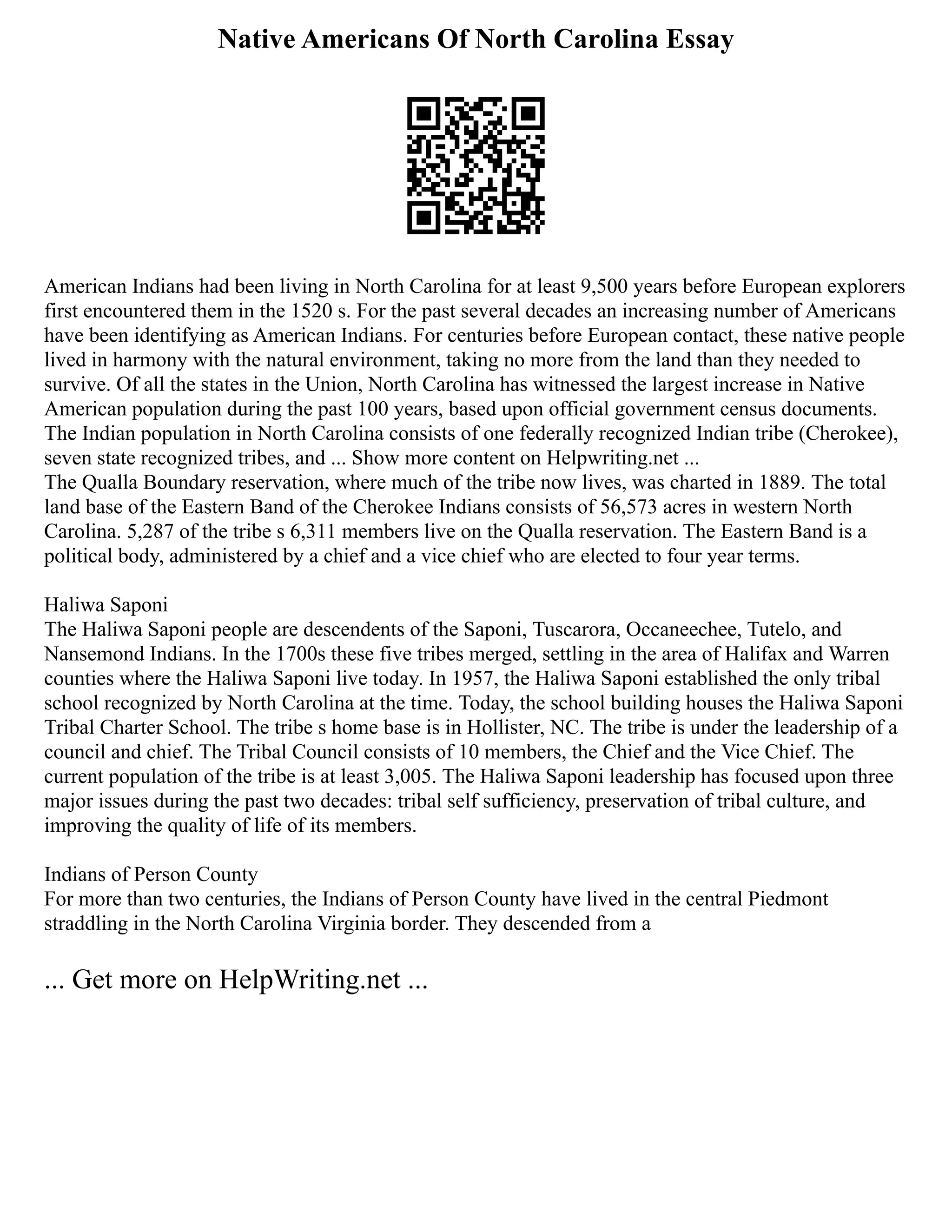 Native Americans Of North Carolina Essay
American Indians had been living in North Carolina for at least 9,500 years before European explorers
first encountered them in the 1520 s. For the past several decades an increasing number of Americans
have been identifying as American Indians. For centuries before European contact, these native people
lived in harmony with the natural environment, taking no more from the land than they needed to
survive. Of all the states in the Union, North Carolina has witnessed the largest increase in Native
American population during the past 100 years, based upon official government census documents.
The Indian population in North Carolina consists of one federally recognized Indian tribe (Cherokee),
seven state recognized tribes, and ... Show more content on Helpwriting.net ...
The Qualla Boundary reservation, where much of the tribe now lives, was charted in 1889. The total
land base of the Eastern Band of the Cherokee Indians consists of 56,573 acres in western North
Carolina. 5,287 of the tribe s 6,311 members live on the Qualla reservation. The Eastern Band is a
political body, administered by a chief and a vice chief who are elected to four year terms.
Haliwa Saponi
The Haliwa Saponi people are descendents of the Saponi, Tuscarora, Occaneechee, Tutelo, and
Nansemond Indians. In the 1700s these five tribes merged, settling in the area of Halifax and Warren
counties where the Haliwa Saponi live today. In 1957, the Haliwa Saponi established the only tribal
school recognized by North Carolina at the time. Today, the school building houses the Haliwa Saponi
Tribal Charter School. The tribe s home base is in Hollister, NC. The tribe is under the leadership of a
council and chief. The Tribal Council consists of 10 members, the Chief and the Vice Chief. The
current population of the tribe is at least 3,005. The Haliwa Saponi leadership has focused upon three
major issues during the past two decades: tribal self sufficiency, preservation of tribal culture, and
improving the quality of life of its members.
Indians of Person County
For more than two centuries, the Indians of Person County have lived in the central Piedmont
straddling in the North Carolina Virginia border. They descended from a
... Get more on HelpWriting.net ...
 
