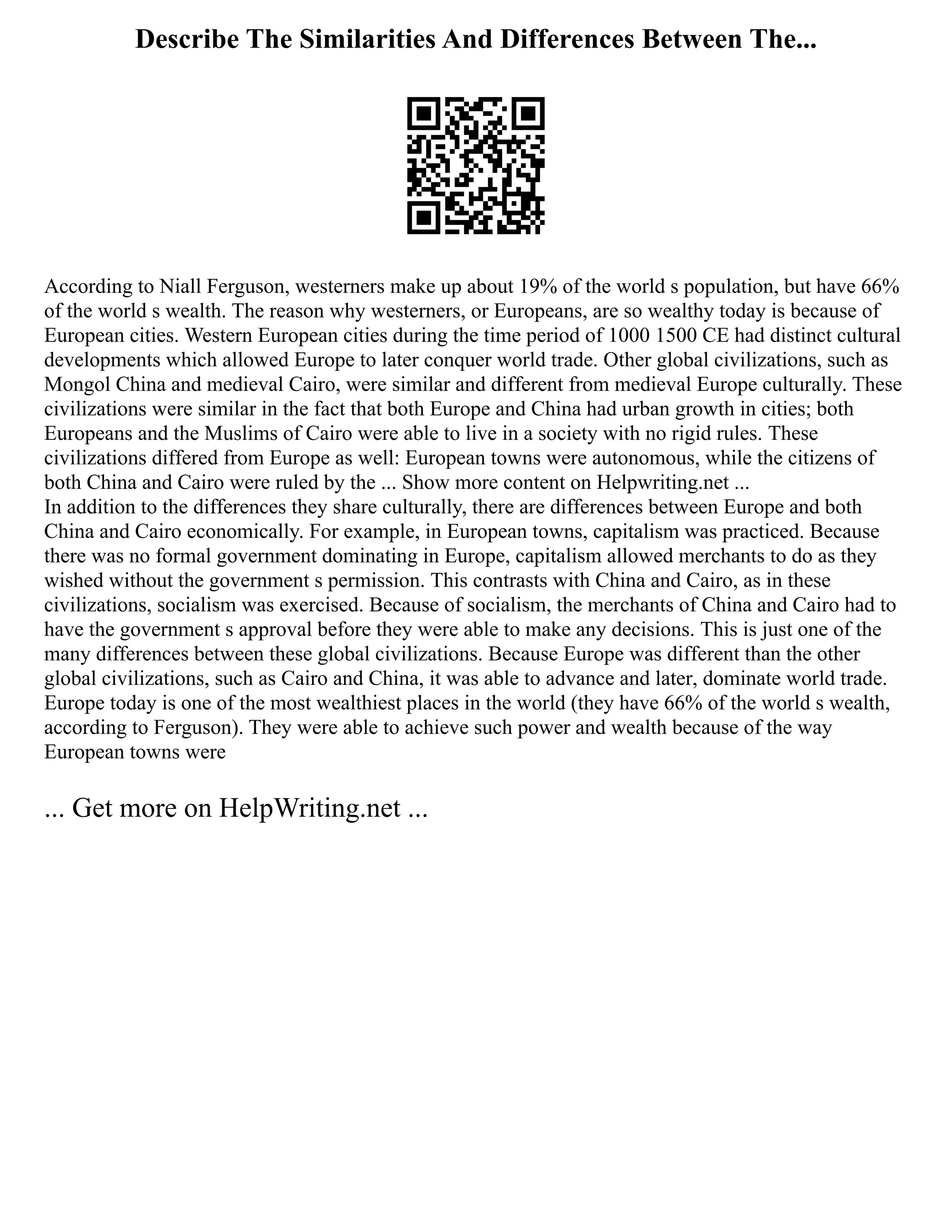 Describe The Similarities And Differences Between The...
According to Niall Ferguson, westerners make up about 19% of the world s population, but have 66%
of the world s wealth. The reason why westerners, or Europeans, are so wealthy today is because of
European cities. Western European cities during the time period of 1000 1500 CE had distinct cultural
developments which allowed Europe to later conquer world trade. Other global civilizations, such as
Mongol China and medieval Cairo, were similar and different from medieval Europe culturally. These
civilizations were similar in the fact that both Europe and China had urban growth in cities; both
Europeans and the Muslims of Cairo were able to live in a society with no rigid rules. These
civilizations differed from Europe as well: European towns were autonomous, while the citizens of
both China and Cairo were ruled by the ... Show more content on Helpwriting.net ...
In addition to the differences they share culturally, there are differences between Europe and both
China and Cairo economically. For example, in European towns, capitalism was practiced. Because
there was no formal government dominating in Europe, capitalism allowed merchants to do as they
wished without the government s permission. This contrasts with China and Cairo, as in these
civilizations, socialism was exercised. Because of socialism, the merchants of China and Cairo had to
have the government s approval before they were able to make any decisions. This is just one of the
many differences between these global civilizations. Because Europe was different than the other
global civilizations, such as Cairo and China, it was able to advance and later, dominate world trade.
Europe today is one of the most wealthiest places in the world (they have 66% of the world s wealth,
according to Ferguson). They were able to achieve such power and wealth because of the way
European towns were
... Get more on HelpWriting.net ...
 
