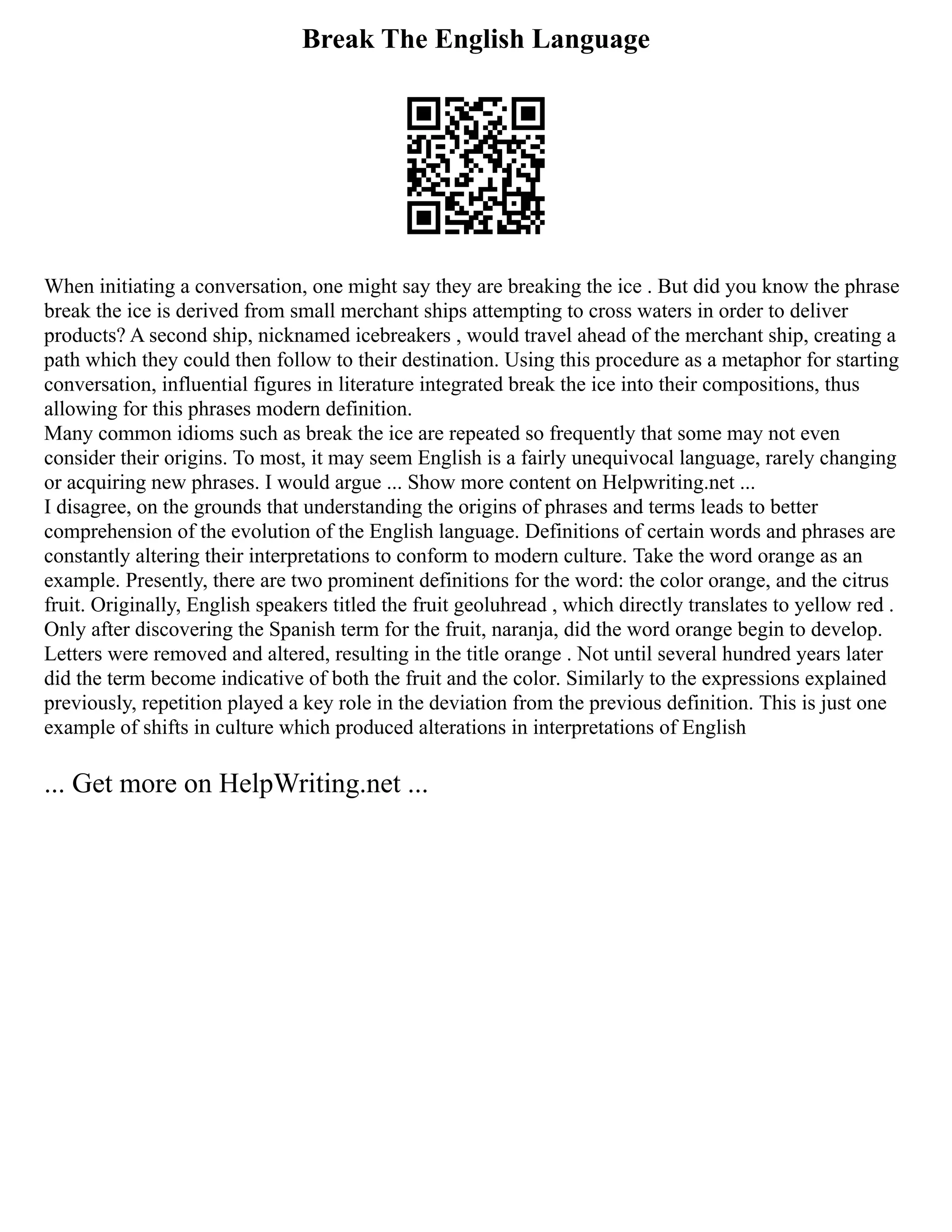 Break The English Language
When initiating a conversation, one might say they are breaking the ice . But did you know the phrase
break the ice is derived from small merchant ships attempting to cross waters in order to deliver
products? A second ship, nicknamed icebreakers , would travel ahead of the merchant ship, creating a
path which they could then follow to their destination. Using this procedure as a metaphor for starting
conversation, influential figures in literature integrated break the ice into their compositions, thus
allowing for this phrases modern definition.
Many common idioms such as break the ice are repeated so frequently that some may not even
consider their origins. To most, it may seem English is a fairly unequivocal language, rarely changing
or acquiring new phrases. I would argue ... Show more content on Helpwriting.net ...
I disagree, on the grounds that understanding the origins of phrases and terms leads to better
comprehension of the evolution of the English language. Definitions of certain words and phrases are
constantly altering their interpretations to conform to modern culture. Take the word orange as an
example. Presently, there are two prominent definitions for the word: the color orange, and the citrus
fruit. Originally, English speakers titled the fruit geoluhread , which directly translates to yellow red .
Only after discovering the Spanish term for the fruit, naranja, did the word orange begin to develop.
Letters were removed and altered, resulting in the title orange . Not until several hundred years later
did the term become indicative of both the fruit and the color. Similarly to the expressions explained
previously, repetition played a key role in the deviation from the previous definition. This is just one
example of shifts in culture which produced alterations in interpretations of English
... Get more on HelpWriting.net ...
 