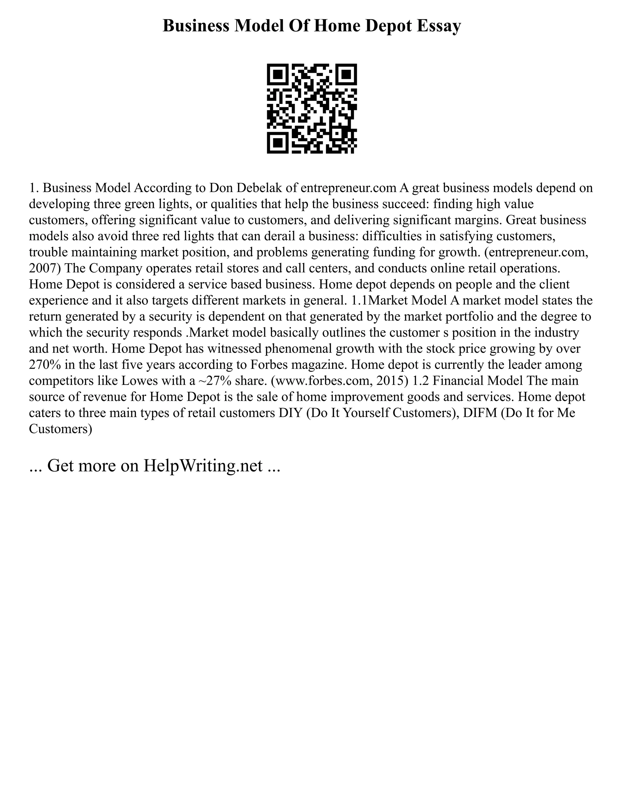 Business Model Of Home Depot Essay
1. Business Model According to Don Debelak of entrepreneur.com A great business models depend on
developing three green lights, or qualities that help the business succeed: finding high value
customers, offering significant value to customers, and delivering significant margins. Great business
models also avoid three red lights that can derail a business: difficulties in satisfying customers,
trouble maintaining market position, and problems generating funding for growth. (entrepreneur.com,
2007) The Company operates retail stores and call centers, and conducts online retail operations.
Home Depot is considered a service based business. Home depot depends on people and the client
experience and it also targets different markets in general. 1.1Market Model A market model states the
return generated by a security is dependent on that generated by the market portfolio and the degree to
which the security responds .Market model basically outlines the customer s position in the industry
and net worth. Home Depot has witnessed phenomenal growth with the stock price growing by over
270% in the last five years according to Forbes magazine. Home depot is currently the leader among
competitors like Lowes with a ~27% share. (www.forbes.com, 2015) 1.2 Financial Model The main
source of revenue for Home Depot is the sale of home improvement goods and services. Home depot
caters to three main types of retail customers DIY (Do It Yourself Customers), DIFM (Do It for Me
Customers)
... Get more on HelpWriting.net ...
 