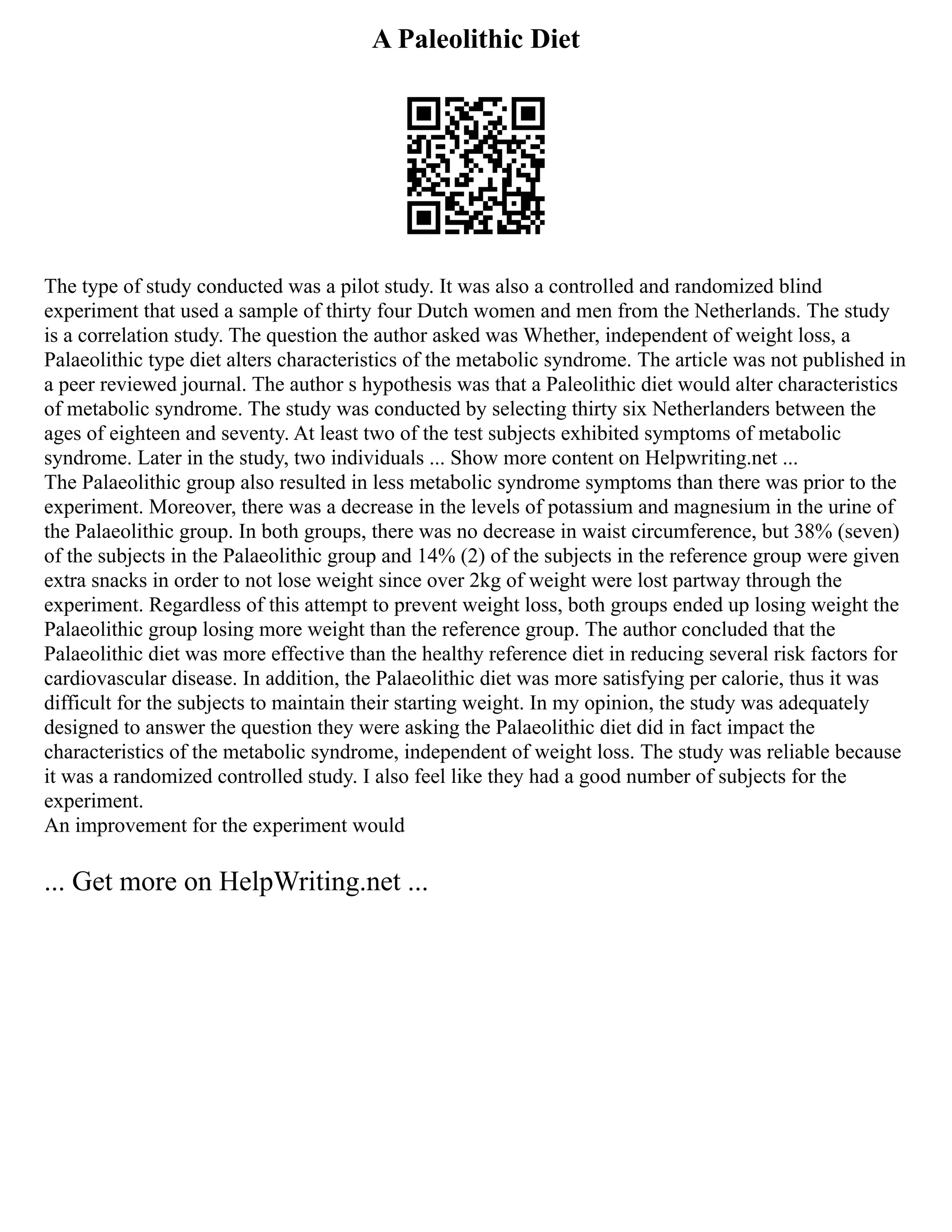 A Paleolithic Diet
The type of study conducted was a pilot study. It was also a controlled and randomized blind
experiment that used a sample of thirty four Dutch women and men from the Netherlands. The study
is a correlation study. The question the author asked was Whether, independent of weight loss, a
Palaeolithic type diet alters characteristics of the metabolic syndrome. The article was not published in
a peer reviewed journal. The author s hypothesis was that a Paleolithic diet would alter characteristics
of metabolic syndrome. The study was conducted by selecting thirty six Netherlanders between the
ages of eighteen and seventy. At least two of the test subjects exhibited symptoms of metabolic
syndrome. Later in the study, two individuals ... Show more content on Helpwriting.net ...
The Palaeolithic group also resulted in less metabolic syndrome symptoms than there was prior to the
experiment. Moreover, there was a decrease in the levels of potassium and magnesium in the urine of
the Palaeolithic group. In both groups, there was no decrease in waist circumference, but 38% (seven)
of the subjects in the Palaeolithic group and 14% (2) of the subjects in the reference group were given
extra snacks in order to not lose weight since over 2kg of weight were lost partway through the
experiment. Regardless of this attempt to prevent weight loss, both groups ended up losing weight the
Palaeolithic group losing more weight than the reference group. The author concluded that the
Palaeolithic diet was more effective than the healthy reference diet in reducing several risk factors for
cardiovascular disease. In addition, the Palaeolithic diet was more satisfying per calorie, thus it was
difficult for the subjects to maintain their starting weight. In my opinion, the study was adequately
designed to answer the question they were asking the Palaeolithic diet did in fact impact the
characteristics of the metabolic syndrome, independent of weight loss. The study was reliable because
it was a randomized controlled study. I also feel like they had a good number of subjects for the
experiment.
An improvement for the experiment would
... Get more on HelpWriting.net ...
 