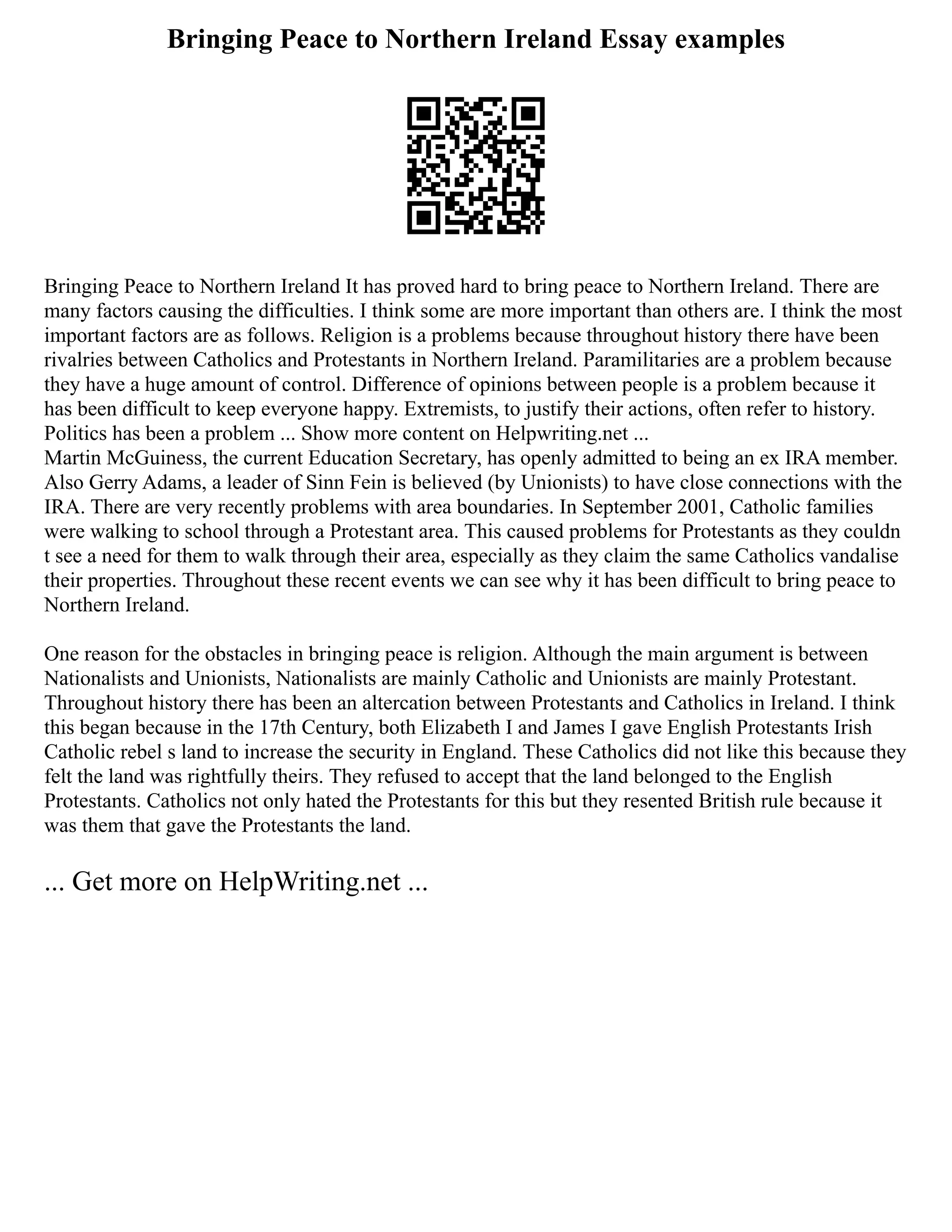 Bringing Peace to Northern Ireland Essay examples
Bringing Peace to Northern Ireland It has proved hard to bring peace to Northern Ireland. There are
many factors causing the difficulties. I think some are more important than others are. I think the most
important factors are as follows. Religion is a problems because throughout history there have been
rivalries between Catholics and Protestants in Northern Ireland. Paramilitaries are a problem because
they have a huge amount of control. Difference of opinions between people is a problem because it
has been difficult to keep everyone happy. Extremists, to justify their actions, often refer to history.
Politics has been a problem ... Show more content on Helpwriting.net ...
Martin McGuiness, the current Education Secretary, has openly admitted to being an ex IRA member.
Also Gerry Adams, a leader of Sinn Fein is believed (by Unionists) to have close connections with the
IRA. There are very recently problems with area boundaries. In September 2001, Catholic families
were walking to school through a Protestant area. This caused problems for Protestants as they couldn
t see a need for them to walk through their area, especially as they claim the same Catholics vandalise
their properties. Throughout these recent events we can see why it has been difficult to bring peace to
Northern Ireland.
One reason for the obstacles in bringing peace is religion. Although the main argument is between
Nationalists and Unionists, Nationalists are mainly Catholic and Unionists are mainly Protestant.
Throughout history there has been an altercation between Protestants and Catholics in Ireland. I think
this began because in the 17th Century, both Elizabeth I and James I gave English Protestants Irish
Catholic rebel s land to increase the security in England. These Catholics did not like this because they
felt the land was rightfully theirs. They refused to accept that the land belonged to the English
Protestants. Catholics not only hated the Protestants for this but they resented British rule because it
was them that gave the Protestants the land.
... Get more on HelpWriting.net ...
 