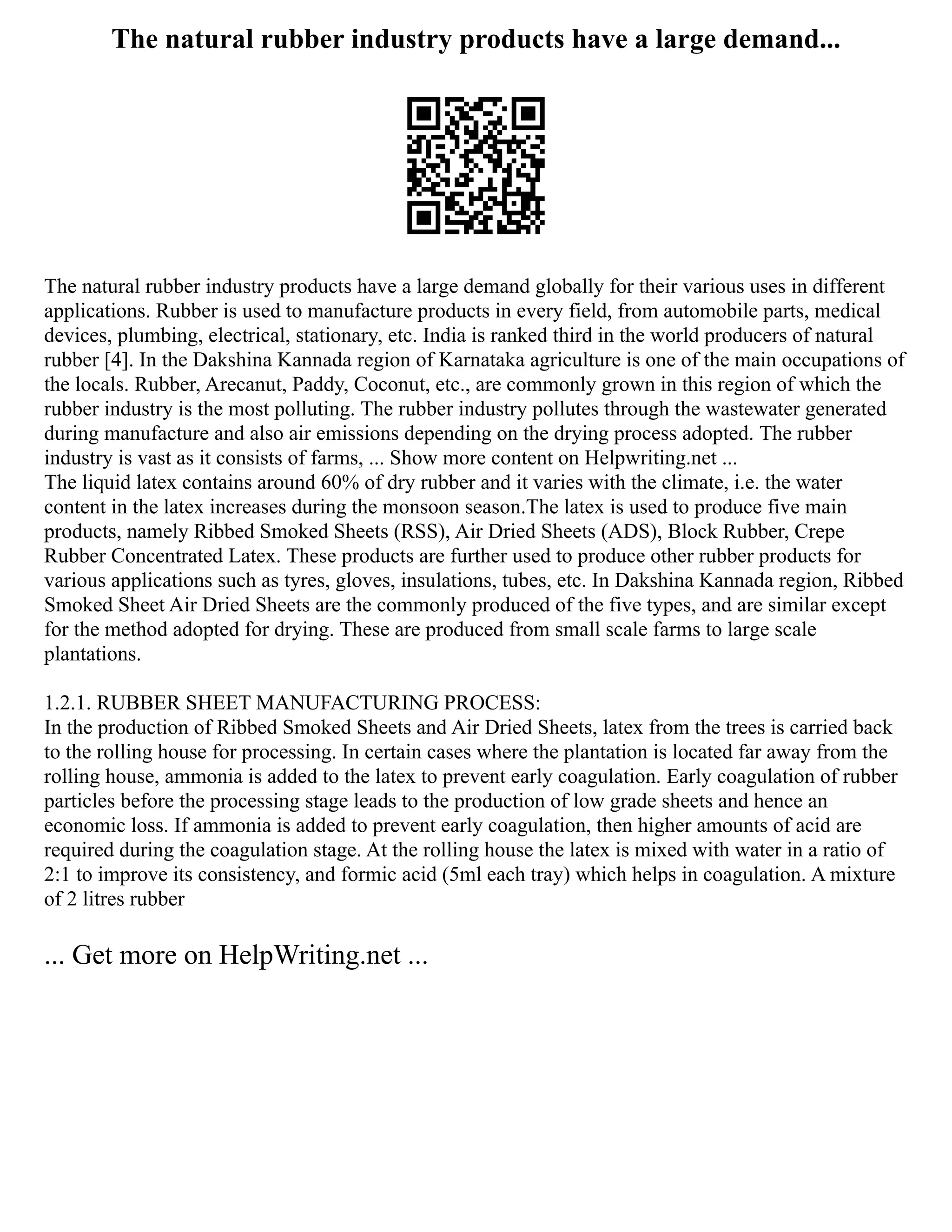 The natural rubber industry products have a large demand...
The natural rubber industry products have a large demand globally for their various uses in different
applications. Rubber is used to manufacture products in every field, from automobile parts, medical
devices, plumbing, electrical, stationary, etc. India is ranked third in the world producers of natural
rubber [4]. In the Dakshina Kannada region of Karnataka agriculture is one of the main occupations of
the locals. Rubber, Arecanut, Paddy, Coconut, etc., are commonly grown in this region of which the
rubber industry is the most polluting. The rubber industry pollutes through the wastewater generated
during manufacture and also air emissions depending on the drying process adopted. The rubber
industry is vast as it consists of farms, ... Show more content on Helpwriting.net ...
The liquid latex contains around 60% of dry rubber and it varies with the climate, i.e. the water
content in the latex increases during the monsoon season.The latex is used to produce five main
products, namely Ribbed Smoked Sheets (RSS), Air Dried Sheets (ADS), Block Rubber, Crepe
Rubber Concentrated Latex. These products are further used to produce other rubber products for
various applications such as tyres, gloves, insulations, tubes, etc. In Dakshina Kannada region, Ribbed
Smoked Sheet Air Dried Sheets are the commonly produced of the five types, and are similar except
for the method adopted for drying. These are produced from small scale farms to large scale
plantations.
1.2.1. RUBBER SHEET MANUFACTURING PROCESS:
In the production of Ribbed Smoked Sheets and Air Dried Sheets, latex from the trees is carried back
to the rolling house for processing. In certain cases where the plantation is located far away from the
rolling house, ammonia is added to the latex to prevent early coagulation. Early coagulation of rubber
particles before the processing stage leads to the production of low grade sheets and hence an
economic loss. If ammonia is added to prevent early coagulation, then higher amounts of acid are
required during the coagulation stage. At the rolling house the latex is mixed with water in a ratio of
2:1 to improve its consistency, and formic acid (5ml each tray) which helps in coagulation. A mixture
of 2 litres rubber
... Get more on HelpWriting.net ...
 