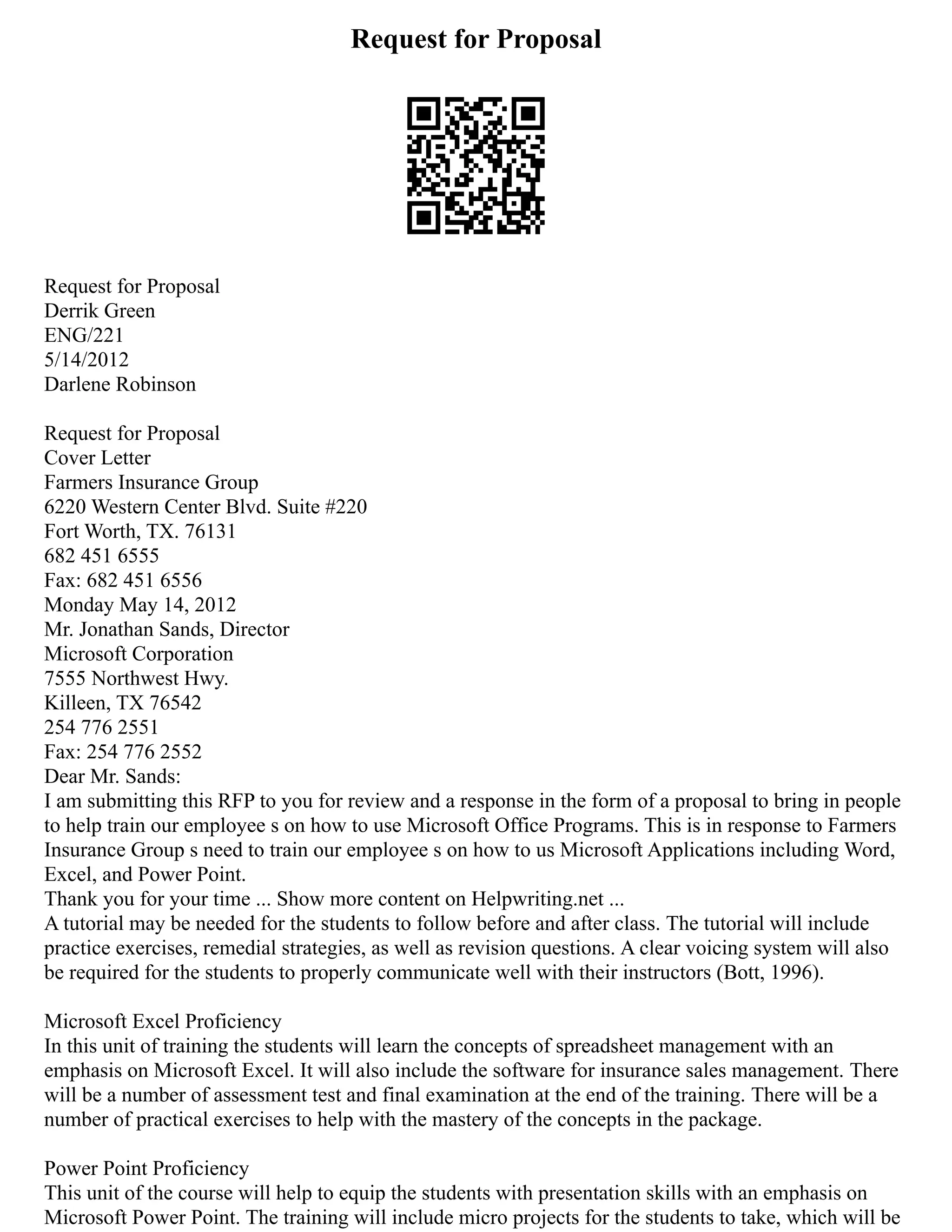 Request for Proposal
Request for Proposal
Derrik Green
ENG/221
5/14/2012
Darlene Robinson
Request for Proposal
Cover Letter
Farmers Insurance Group
6220 Western Center Blvd. Suite #220
Fort Worth, TX. 76131
682 451 6555
Fax: 682 451 6556
Monday May 14, 2012
Mr. Jonathan Sands, Director
Microsoft Corporation
7555 Northwest Hwy.
Killeen, TX 76542
254 776 2551
Fax: 254 776 2552
Dear Mr. Sands:
I am submitting this RFP to you for review and a response in the form of a proposal to bring in people
to help train our employee s on how to use Microsoft Office Programs. This is in response to Farmers
Insurance Group s need to train our employee s on how to us Microsoft Applications including Word,
Excel, and Power Point.
Thank you for your time ... Show more content on Helpwriting.net ...
A tutorial may be needed for the students to follow before and after class. The tutorial will include
practice exercises, remedial strategies, as well as revision questions. A clear voicing system will also
be required for the students to properly communicate well with their instructors (Bott, 1996).
Microsoft Excel Proficiency
In this unit of training the students will learn the concepts of spreadsheet management with an
emphasis on Microsoft Excel. It will also include the software for insurance sales management. There
will be a number of assessment test and final examination at the end of the training. There will be a
number of practical exercises to help with the mastery of the concepts in the package.
Power Point Proficiency
This unit of the course will help to equip the students with presentation skills with an emphasis on
Microsoft Power Point. The training will include micro projects for the students to take, which will be
 