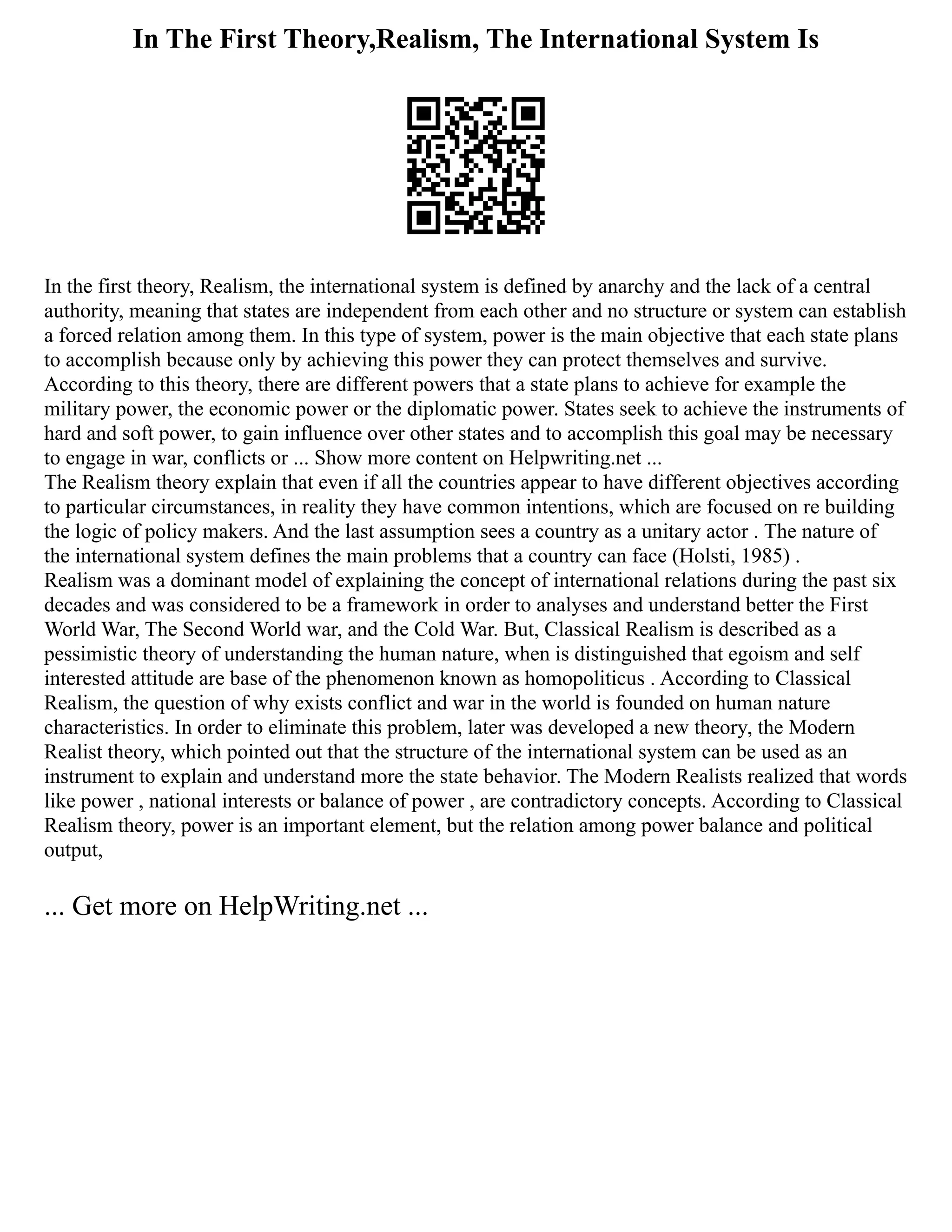 In The First Theory,Realism, The International System Is
In the first theory, Realism, the international system is defined by anarchy and the lack of a central
authority, meaning that states are independent from each other and no structure or system can establish
a forced relation among them. In this type of system, power is the main objective that each state plans
to accomplish because only by achieving this power they can protect themselves and survive.
According to this theory, there are different powers that a state plans to achieve for example the
military power, the economic power or the diplomatic power. States seek to achieve the instruments of
hard and soft power, to gain influence over other states and to accomplish this goal may be necessary
to engage in war, conflicts or ... Show more content on Helpwriting.net ...
The Realism theory explain that even if all the countries appear to have different objectives according
to particular circumstances, in reality they have common intentions, which are focused on re building
the logic of policy makers. And the last assumption sees a country as a unitary actor . The nature of
the international system defines the main problems that a country can face (Holsti, 1985) .
Realism was a dominant model of explaining the concept of international relations during the past six
decades and was considered to be a framework in order to analyses and understand better the First
World War, The Second World war, and the Cold War. But, Classical Realism is described as a
pessimistic theory of understanding the human nature, when is distinguished that egoism and self
interested attitude are base of the phenomenon known as homopoliticus . According to Classical
Realism, the question of why exists conflict and war in the world is founded on human nature
characteristics. In order to eliminate this problem, later was developed a new theory, the Modern
Realist theory, which pointed out that the structure of the international system can be used as an
instrument to explain and understand more the state behavior. The Modern Realists realized that words
like power , national interests or balance of power , are contradictory concepts. According to Classical
Realism theory, power is an important element, but the relation among power balance and political
output,
... Get more on HelpWriting.net ...
 