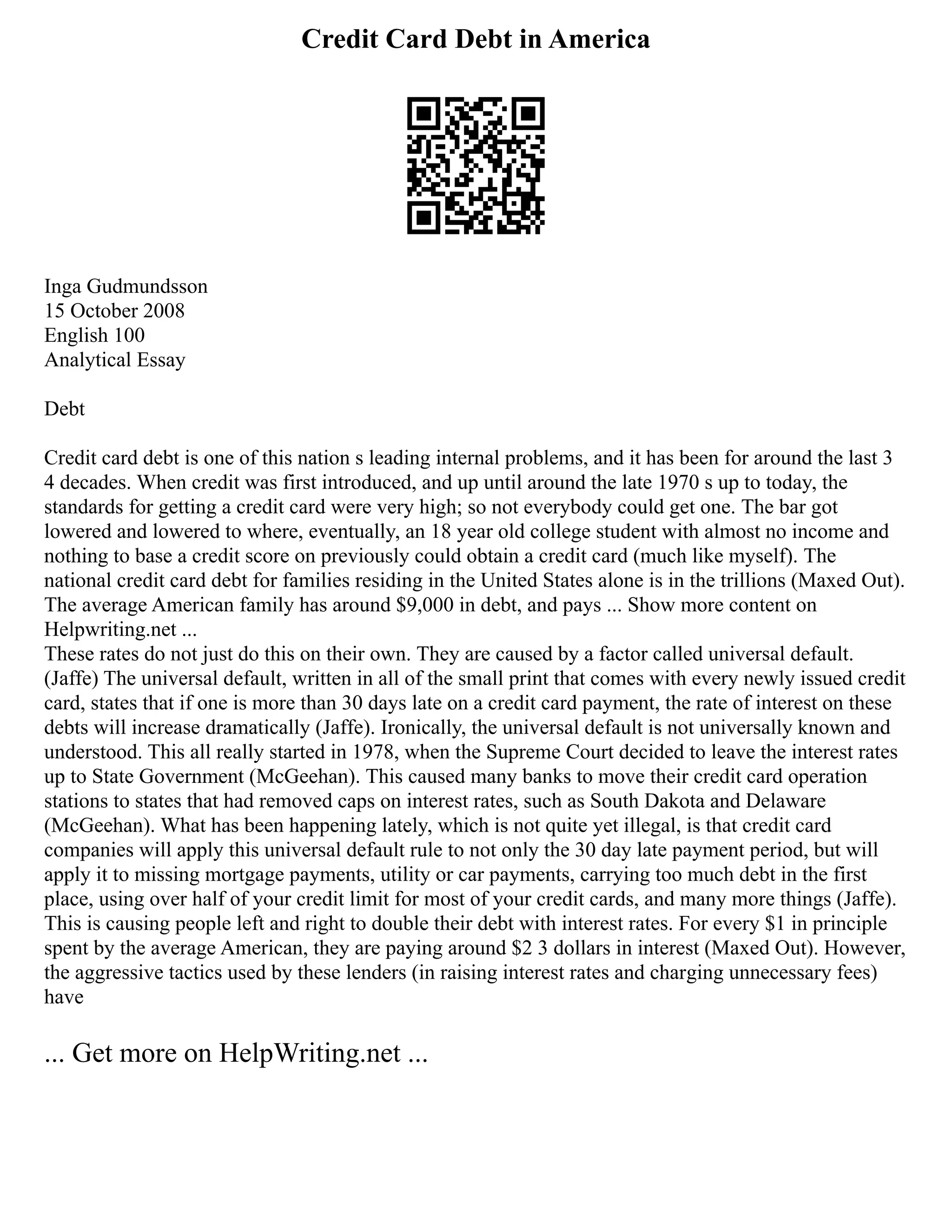 Credit Card Debt in America
Inga Gudmundsson
15 October 2008
English 100
Analytical Essay
Debt
Credit card debt is one of this nation s leading internal problems, and it has been for around the last 3
4 decades. When credit was first introduced, and up until around the late 1970 s up to today, the
standards for getting a credit card were very high; so not everybody could get one. The bar got
lowered and lowered to where, eventually, an 18 year old college student with almost no income and
nothing to base a credit score on previously could obtain a credit card (much like myself). The
national credit card debt for families residing in the United States alone is in the trillions (Maxed Out).
The average American family has around $9,000 in debt, and pays ... Show more content on
Helpwriting.net ...
These rates do not just do this on their own. They are caused by a factor called universal default.
(Jaffe) The universal default, written in all of the small print that comes with every newly issued credit
card, states that if one is more than 30 days late on a credit card payment, the rate of interest on these
debts will increase dramatically (Jaffe). Ironically, the universal default is not universally known and
understood. This all really started in 1978, when the Supreme Court decided to leave the interest rates
up to State Government (McGeehan). This caused many banks to move their credit card operation
stations to states that had removed caps on interest rates, such as South Dakota and Delaware
(McGeehan). What has been happening lately, which is not quite yet illegal, is that credit card
companies will apply this universal default rule to not only the 30 day late payment period, but will
apply it to missing mortgage payments, utility or car payments, carrying too much debt in the first
place, using over half of your credit limit for most of your credit cards, and many more things (Jaffe).
This is causing people left and right to double their debt with interest rates. For every $1 in principle
spent by the average American, they are paying around $2 3 dollars in interest (Maxed Out). However,
the aggressive tactics used by these lenders (in raising interest rates and charging unnecessary fees)
have
... Get more on HelpWriting.net ...
 